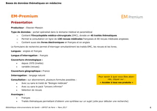 Bases de données thématiques en médecine
Bibliothèque interuniversitaire de Santé— URFIST de Paris — Mars 2017 4
EM-Premium
Présentation
Producteur : Elsevier-Masson
Type de données : portail spécialisé dans le domaine médical et paramédical
 Contient l'Encyclopédie médico-chirurgicale (EMC), divisée en 45 traités thématiques
 Permet la consultation en ligne de 130 revues médicales françaises et 80 revues médicales anglaises
 Contient aussi des livres électroniques en français et en anglais
Le formulaire de recherche permet d'interroger simultanément les traités EMC, les revues et les livres.
Langues : anglais et français
Langue d’interrogation : français
Couverture chronologique :
 depuis 1970 (traités)
 variable (revues)
Couverture géographique : France
Interrogation : langage naturel
Consultation : sur abonnement, plusieurs formules possibles :
 Avec ou sans le traité de "Biologie médicale"
 Avec ou sans le pack "Univers infirmier"
 Sélection de revues
Avantages :
 Français
 Traités thématiques permettant d’obtenir une synthèse sur un sujet (utile pour débuter une recherche)
Pour savoir à quoi vous êtes abon-
nés, cliquer sur :
« Accéder à tous vos produits »
 