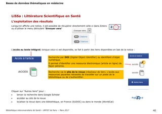 Bases de données thématiques en médecine
Bibliothèque interuniversitaire de Santé— URFIST de Paris — Mars 2017 40
L’exploitation des résultats
Lorsqu’on affiche une notice, il est possible de récupérer directement celle-ci dans Zotero
ou d’utiliser le menu déroulant "Envoyer vers"
L’accès au texte intégral, lorsque celui-ci est disponible, se fait à partir des liens disponibles en bas de la notice :
Recherche par DOI (Digital Object Identifier) ou identifiant d’objet
numérique.
Il permet d’identifier une ressource électronique (article en ligne) de
façon pérenne.
Recherche via le site de la revue (résolveur de lien). L’accès aux
ressources payantes nécessite de travailler sur un poste de la
bibliothèque ou de s’authentifier.
Cliquer sur "Autres liens" pour :
 lancer la recherche dans Google Scholar
 accéder au site de la revue
 localiser la revue dans une bibliothèque, en France (SUDOC) ou dans le monde (WorldCat)
LiSSa : Littérature Scientifique en Santé
 