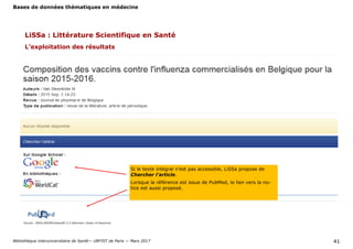 Bases de données thématiques en médecine
Bibliothèque interuniversitaire de Santé— URFIST de Paris — Mars 2017 41
L’exploitation des résultats
Si le texte intégral n’est pas accessible, LiSSa propose de
Chercher l’article.
Lorsque la référence est issue de PubMed, le lien vers la no-
tice est aussi proposé.
LiSSa : Littérature Scientifique en Santé
 