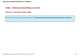 Bases de données thématiques en médecine
Bibliothèque interuniversitaire de Santé— URFIST de Paris — Mars 2017 42
LiSSa : Littérature Scientifique en Santé
Exercice : interroger la base LiSSa
Dans LiSSa recherchez des revues de la littérature sur l’éducation thérapeutique des patients insuffisants cardiaques.
 