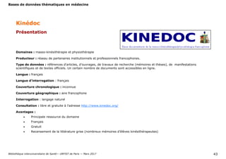 Bases de données thématiques en médecine
Bibliothèque interuniversitaire de Santé— URFIST de Paris — Mars 2017 43
Kinédoc
Domaines : masso-kinésithérapie et physiothérapie
Producteur : réseau de partenaires institutionnels et professionnels francophones.
Type de données : références d'articles, d’ouvrages, de travaux de recherche (mémoires et thèses), de manifestations
scientifiques et de textes officiels. Un certain nombre de documents sont accessibles en ligne.
Langue : français
Langue d’interrogation : français
Couverture chronologique : inconnue
Couverture géographique : aire francophone
Interrogation : langage naturel
Consultation : libre et gratuite à l’adresse http://www.kinedoc.org/
Avantages :
 Principale ressource du domaine
 Français
 Gratuit
 Recensement de la littérature grise (nombreux mémoires d’élèves kinésithérapeutes)
Présentation
 
