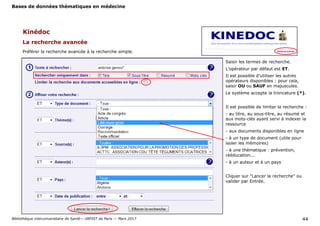 Bases de données thématiques en médecine
Bibliothèque interuniversitaire de Santé— URFIST de Paris — Mars 2017 44
Kinédoc
La recherche avancée
Préférer la recherche avancée à la recherche simple.
Saisir les termes de recherche.
L’opérateur par défaut est ET.
Il est possible d’utiliser les autres
opérateurs disponibles : pour cela,
saisir OU ou SAUF en majuscules.
Le système accepte la troncature (*).
Il est possible de limiter la recherche :
- au titre, au sous-titre, au résumé et
aux mots-clés ayant servi à indexer la
ressource
- aux documents disponibles en ligne
- à un type de document (utile pour
isoler les mémoires)
- à une thématique : prévention,
rééducation...
- à un auteur et à un pays
Cliquer sur "Lancer la recherche" ou
valider par Entrée.
 