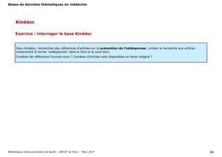 Bases de données thématiques en médecine
Bibliothèque interuniversitaire de Santé— URFIST de Paris — Mars 2017 46
Kinédoc
Exercice : interroger la base Kinédoc
Dans Kinédoc, recherchez des références d’articles sur la prévention de l’ostéoporose. Limitez la recherche aux articles
comprenant le terme "ostéoporose" dans le titre et le sous-titre.
Combien de références trouvez-vous ? Combien d’articles sont disponibles en texte intégral ?
 
