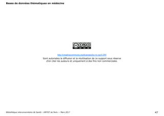 Bases de données thématiques en médecine
Bibliothèque interuniversitaire de Santé— URFIST de Paris — Mars 2017 47
http://creativecommons.org/licenses/by-nc-sa/3.0/fr/
Sont autorisées la diffusion et la réutilisation de ce support sous réserve
d’en citer les auteurs et uniquement à des fins non commerciales.
 