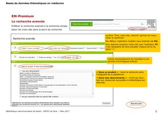 Bases de données thématiques en médecine
Bibliothèque interuniversitaire de Santé— URFIST de Paris — Mars 2017 5
EM-Premium
La recherche avancée
Préférer la recherche avancée à la recherche simple.
Saisir les mots-clés dans la barre de recherche.
Le filtre "Titre, mots clés, résumé" permet de mieux
cibler la recherche.
Par défaut, l'opérateur booléen sous-entendu est OU.
Pour associer plusieurs mots-clés avec l'opérateur ET,
il est nécessaire de faire précéder chaque terme du
signe "+".
Limiter éventuellement les résultats à une
période chronologique précise.
« Dans un produit » : lance la recherche dans
l’intégralité de la plateforme.
« Dans mes abonnements » : limite les résul-
tats aux ressources auxquelles la bibliothèque est
abonnée.
 