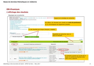 Bases de données thématiques en médecine
Bibliothèque interuniversitaire de Santé— URFIST de Paris — Mars 2017 7
EM-Premium
Rappel de la stratégie de recherche
Par défaut, les résultats sont classés par ordre de pertinence.
Un tri chronologique est également possible.
L’affichage des résultats
Tri des résultats par langue (français / anglais)
Possibilité de rechercher dans la
liste de résultats.
Résultats de la recherche
En passant la souris sur le titre de la
revue, le nombre de résultats dans
cette revue, apparait.
 