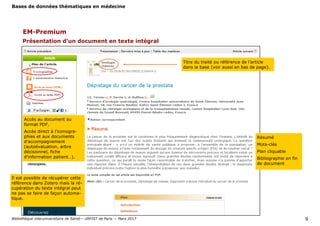 Bases de données thématiques en médecine
Bibliothèque interuniversitaire de Santé— URFIST de Paris — Mars 2017 9
EM-Premium
Titre du traité ou référence de l’article
dans la base (voir aussi en bas de page).
Accès au document au
format PDF.
Accès direct à l’iconogra-
phies et aux documents
d’accompagnement
(autoévaluation, arbre
décisionnel, fiche
d’information patient…).
Résumé
Mots-clés
Plan cliquable
Bibliographie en fin
de document
Présentation d’un document en texte intégral
Il est possible de récupérer cette
référence dans Zotero mais la ré-
cupération du texte intégral peut
ne pas se faire de façon automa-
tique.
 