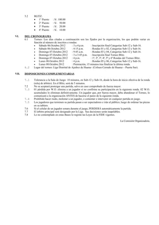 5.2     BLITZ:
               • 1° Puesto      : S/. 100.00
               • 2° Puesto      : S/. 50.00
               • 3° Puesto      : S/. 20.00
               • 4° Puesto      : S/. 10.00

VI.    DEL CRONOGRAMA
       6.1   Torneo: Los días citados a continuación son los fijados por la organización, los que podrán variar en
             función al número de inscritos o rondas:
             •   Sábado 06.Octubre.2012          : 3 a 4 p.m.     : Inscripciòn final Categorias Sub-12 y Sub-16.
             •   Sábado 06.Octubre.2012          : 4:15 p.m.      : Rondas 01 y 02, Categorías Sub-12 y Sub-16.
             •   Domingo 07.Octubre.2012         : 9:45 a.m.      : Rondas 03 y 04, Categorías Sub-12 y Sub-16.
             •   Domingo 07.Octubre.2012         : 3 a 3:45 p.m. : Inscripciòn final Torneo Blitz.
             •   Domingo 07.Octubre.2012         : 4 p.m.         : 1ª, 2ª, 3ª, 4ª, 5ª y 6ª Rondas del Torneo Blitz.
             •   Lunes 08.Octubre.2012           : 4 p.m.         : Rondas 05 y 06, Categorías Sub-12 y Sub-16.
             •   Lunes 08.Octubre.2012           : Premiación, 15 minutos tras finalizar la última ronda.
       6.2   Lugar del torneo: Liga Distrital de Ajedrez de Huaraz (Coliseo Cerrado de Huaraz – Puerta Sur).

VII.   DISPOSICIONES COMPLEMENTARIAS

       7.1     Tolerancia a la Sala de Juego: 10 minutos, en Sub-12 y Sub-16, desde la hora de inicio efectiva de la ronda
               (reloj de árbitro). En el Blitz, serà de 5 minutos.
       7.2     No se aceptará postergar una partida, salvo en caso comprobado de fuerza mayor.
       7.3     01 pérdida por W.O. elimina a un jugador si no confirma su participación en la siguiente ronda. 02 W.O.
               acumulados lo eliminan definitivamente. Un jugador que, por fuerza mayor, deba abandonar el Torneo, lo
               comunicará a la organización ANTES de hacerse el pareo de la siguiente ronda.
       7.4     Prohibido hacer ruido, molestar a un jugador, o comentar o intervenir en cualquier partida en juego.
       7.5     Los jugadores que terminen su partida pasan a ser espectadores e irán al público, luego de ordenar las piezas
               en su tablero.
       7.6     Si el celular de un jugador sonara durante el juego, PERDERÁ automáticamente la partida.
       7.7     El árbitro principal será designado por la Liga. Sus decisiones serán inapelables.
       7.8     Lo no contemplado en estas Bases lo regirán las Leyes de la FIDE vigentes.

                                                                                                La Comisión Organizadora.
 