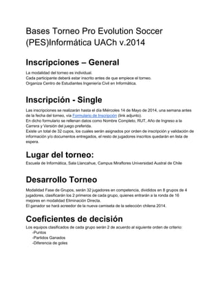 Bases Torneo Pro Evolution Soccer
(PES)Informática UACh v.2014
Inscripciones – General
La modalidad del torneo es individual.
Cada participante deberá estar inscrito antes de que empiece el torneo.
Organiza Centro de Estudiantes Ingeniería Civil en Informática.
Inscripción - Single
Las inscripciones se realizarán hasta el día Miércoles 14 de Mayo de 2014, una semana antes
de la fecha del torneo, vía Formulario de Inscripción (link adjunto).
En dicho formulario se rellenan datos como Nombre Completo, RUT, Año de Ingreso a la
Carrera y Versión del juego preferida.
Existe un total de 32 cupos, los cuales serán asignados por orden de inscripción y validación de
información y/o documentos entregados, el resto de jugadores inscritos quedarán en lista de
espera.
Lugar del torneo:
Escuela de Informática, Sala Llancahue, Campus Miraflores Universidad Austral de Chile
Desarrollo Torneo
Modalidad Fase de Grupos, serán 32 jugadores en competencia, divididos en 8 grupos de 4
jugadores, clasificarán los 2 primeros de cada grupo, quienes entrarán a la ronda de 16
mejores en modalidad Eliminación Directa.
El ganador se hará acreedor de la nueva camiseta de la selección chilena 2014.
Coeficientes de decisión
Los equipos clasificados de cada grupo serán 2 de acuerdo al siguiente orden de criterio:
-Puntos
-Partidos Ganados
-Diferencia de goles
 