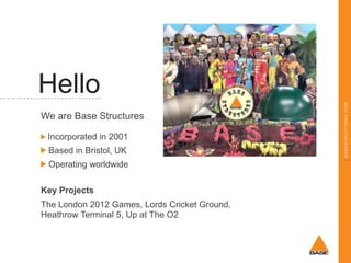 We are Base Structures
Incorporated in 2001
Based in Bristol, UK
Operating worldwide
Key Projects
The London 2012 Games, Lords Cricket Ground,
Heathrow Terminal 5, Up at The O2

BASESTRUCTURES.COM

Hello

 