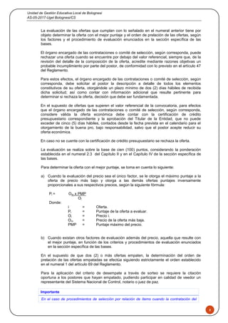 Unidad de Gestión Educativa Local de Bolognesi
AS-05-2017-Ugel Bolognesi/CS
8
La evaluación de las ofertas que cumplan con lo señalado en el numeral anterior tiene por
objeto determinar la oferta con el mejor puntaje y el orden de prelación de las ofertas, según
los factores y el procedimiento de evaluación enunciados en la sección específica de las
bases.
El órgano encargado de las contrataciones o comité de selección, según corresponda, puede
rechazar una oferta cuando se encuentre por debajo del valor referencial, siempre que, de la
revisión del detalle de la composición de la oferta, acredite mediante razones objetivas un
probable incumplimiento por parte del postor, de conformidad con lo previsto en el artículo 47
del Reglamento.
Para estos efectos, el órgano encargado de las contrataciones o comité de selección, según
corresponda, debe solicitar al postor la descripción a detalle de todos los elementos
constitutivos de su oferta, otorgándole un plazo mínimo de dos (2) días hábiles de recibida
dicha solicitud; así como contar con información adicional que resulte pertinente para
determinar si rechaza la oferta, decisión que debe ser fundamentada.
En el supuesto de ofertas que superen el valor referencial de la convocatoria, para efectos
que el órgano encargado de las contrataciones o comité de selección, según corresponda,
considere válida la oferta económica debe contar con la certificación de crédito
presupuestario correspondiente y la aprobación del Titular de la Entidad, que no puede
exceder de cinco (5) días hábiles, contados desde la fecha prevista en el calendario para el
otorgamiento de la buena pro, bajo responsabilidad, salvo que el postor acepte reducir su
oferta económica.
En caso no se cuente con la certificación de crédito presupuestario se rechaza la oferta.
La evaluación se realiza sobre la base de cien (100) puntos, considerando la ponderación
establecida en el numeral 2.3 del Capítulo II y en el Capítulo IV de la sección específica de
las bases.
Para determinar la oferta con el mejor puntaje, se toma en cuenta lo siguiente:
a) Cuando la evaluación del precio sea el único factor, se le otorga el máximo puntaje a la
oferta de precio más bajo y otorga a las demás ofertas puntajes inversamente
proporcionales a sus respectivos precios, según la siguiente fórmula:
Pi = Om x PMP
Oi
Donde:
i = Oferta.
Pi = Puntaje de la oferta a evaluar.
Oi = Precio i.
Om = Precio de la oferta más baja.
PMP = Puntaje máximo del precio.
b) Cuando existan otros factores de evaluación además del precio, aquella que resulte con
el mejor puntaje, en función de los criterios y procedimientos de evaluación enunciados
en la sección específica de las bases.
En el supuesto de que dos (2) o más ofertas empaten, la determinación del orden de
prelación de las ofertas empatadas se efectúa siguiendo estrictamente el orden establecido
en el numeral 1 del artículo 69 del Reglamento.
Para la aplicación del criterio de desempate a través de sorteo se requiere la citación
oportuna a los postores que hayan empatado, pudiendo participar en calidad de veedor un
representante del Sistema Nacional de Control, notario o juez de paz.
Importante
En el caso de procedimientos de selección por relación de ítems cuando la contratación del
 