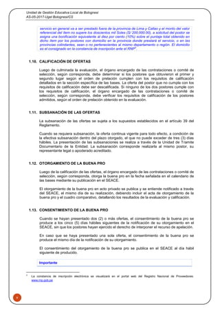 Unidad de Gestión Educativa Local de Bolognesi
AS-05-2017-Ugel Bolognesi/CS
9
servicio en general va a ser prestado fuera de la provincia de Lima y Callao y el monto del valor
referencial del ítem no supere los doscientos mil Soles (S/ 200,000.00), a solicitud del postor se
asigna una bonificación equivalente al diez por ciento (10%) sobre el puntaje total obtenido en
dicho ítem por los postores con domicilio en la provincia donde prestará el servicio, o en las
provincias colindantes, sean o no pertenecientes al mismo departamento o región. El domicilio
es el consignado en la constancia de inscripción ante el RNP2
.
1.10. CALIFICACIÓN DE OFERTAS
Luego de culminada la evaluación, el órgano encargado de las contrataciones o comité de
selección, según corresponda, debe determinar si los postores que obtuvieron el primer y
segundo lugar según el orden de prelación cumplen con los requisitos de calificación
detallados en la sección específica de las bases. La oferta del postor que no cumpla con los
requisitos de calificación debe ser descalificada. Si ninguno de los dos postores cumple con
los requisitos de calificación, el órgano encargado de las contrataciones o comité de
selección, según corresponda, debe verificar los requisitos de calificación de los postores
admitidos, según el orden de prelación obtenido en la evaluación.
1.11. SUBSANACIÓN DE LAS OFERTAS
La subsanación de las ofertas se sujeta a los supuestos establecidos en el artículo 39 del
Reglamento.
Cuando se requiera subsanación, la oferta continua vigente para todo efecto, a condición de
la efectiva subsanación dentro del plazo otorgado, el que no puede exceder de tres (3) días
hábiles. La presentación de las subsanaciones se realiza a través de la Unidad de Tramite
Documentario de la Entidad. La subsanación corresponde realizarla al mismo postor, su
representante legal o apoderado acreditado.
1.12. OTORGAMIENTO DE LA BUENA PRO
Luego de la calificación de las ofertas, el órgano encargado de las contrataciones o comité de
selección, según corresponda, otorga la buena pro en la fecha señalada en el calendario de
las bases mediante su publicación en el SEACE.
El otorgamiento de la buena pro en acto privado se publica y se entiende notificado a través
del SEACE, el mismo día de su realización, debiendo incluir el acta de otorgamiento de la
buena pro y el cuadro comparativo, detallando los resultados de la evaluación y calificación.
1.13. CONSENTIMIENTO DE LA BUENA PRO
Cuando se hayan presentado dos (2) o más ofertas, el consentimiento de la buena pro se
produce a los cinco (5) días hábiles siguientes de la notificación de su otorgamiento en el
SEACE, sin que los postores hayan ejercido el derecho de interponer el recurso de apelación.
En caso que se haya presentado una sola oferta, el consentimiento de la buena pro se
produce el mismo día de la notificación de su otorgamiento.
El consentimiento del otorgamiento de la buena pro se publica en el SEACE al día hábil
siguiente de producido.
Importante
2
La constancia de inscripción electrónica se visualizará en el portal web del Registro Nacional de Proveedores:
www.rnp.gob.pe
 