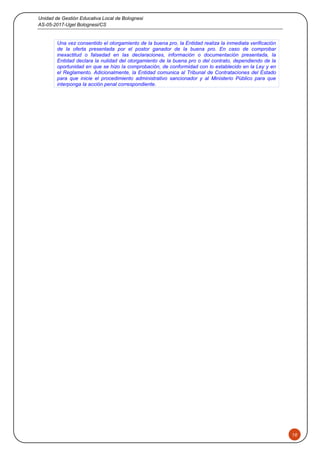 Unidad de Gestión Educativa Local de Bolognesi
AS-05-2017-Ugel Bolognesi/CS
10
Una vez consentido el otorgamiento de la buena pro, la Entidad realiza la inmediata verificación
de la oferta presentada por el postor ganador de la buena pro. En caso de comprobar
inexactitud o falsedad en las declaraciones, información o documentación presentada, la
Entidad declara la nulidad del otorgamiento de la buena pro o del contrato, dependiendo de la
oportunidad en que se hizo la comprobación, de conformidad con lo establecido en la Ley y en
el Reglamento. Adicionalmente, la Entidad comunica al Tribunal de Contrataciones del Estado
para que inicie el procedimiento administrativo sancionador y al Ministerio Público para que
interponga la acción penal correspondiente.
 