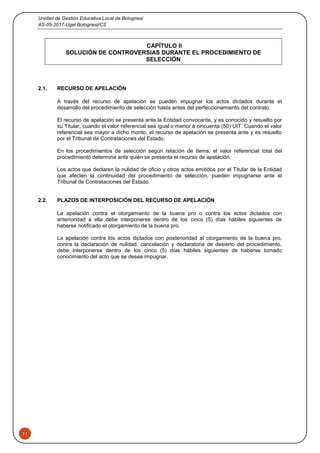 Unidad de Gestión Educativa Local de Bolognesi
AS-05-2017-Ugel Bolognesi/CS
11
CAPÍTULO II
SOLUCIÓN DE CONTROVERSIAS DURANTE EL PROCEDIMIENTO DE
SELECCIÓN
2.1. RECURSO DE APELACIÓN
A través del recurso de apelación se pueden impugnar los actos dictados durante el
desarrollo del procedimiento de selección hasta antes del perfeccionamiento del contrato.
El recurso de apelación se presenta ante la Entidad convocante, y es conocido y resuelto por
su Titular, cuando el valor referencial sea igual o menor a cincuenta (50) UIT. Cuando el valor
referencial sea mayor a dicho monto, el recurso de apelación se presenta ante y es resuelto
por el Tribunal de Contrataciones del Estado.
En los procedimientos de selección según relación de ítems, el valor referencial total del
procedimiento determina ante quién se presenta el recurso de apelación.
Los actos que declaren la nulidad de oficio y otros actos emitidos por el Titular de la Entidad
que afecten la continuidad del procedimiento de selección, pueden impugnarse ante el
Tribunal de Contrataciones del Estado.
2.2. PLAZOS DE INTERPOSICIÓN DEL RECURSO DE APELACIÓN
La apelación contra el otorgamiento de la buena pro o contra los actos dictados con
anterioridad a ella debe interponerse dentro de los cinco (5) días hábiles siguientes de
haberse notificado el otorgamiento de la buena pro.
La apelación contra los actos dictados con posterioridad al otorgamiento de la buena pro,
contra la declaración de nulidad, cancelación y declaratoria de desierto del procedimiento,
debe interponerse dentro de los cinco (5) días hábiles siguientes de haberse tomado
conocimiento del acto que se desea impugnar.
 