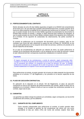Unidad de Gestión Educativa Local de Bolognesi
AS-05-2017-Ugel Bolognesi/CS
12
CAPÍTULO III
DEL CONTRATO
3.1. PERFECCIONAMIENTO DEL CONTRATO
Dentro del plazo de ocho (8) días hábiles siguientes al registro en el SEACE del consentimiento
de la buena pro o de que esta haya quedado administrativamente firme, el postor ganador de la
buena pro debe presentar la totalidad de los requisitos para perfeccionar el contrato. En un plazo
que no puede exceder de los tres (3) días hábiles siguientes de presentados los documentos la
Entidad debe suscribir el contrato, u otorgar un plazo adicional para subsanar los requisitos, el
que no puede exceder de cinco (5) días hábiles contados desde el día siguiente de la notificación
de la Entidad. Al día siguiente de subsanadas las observaciones, las partes suscriben el
contrato.
El contrato se perfecciona con la suscripción del documento que lo contiene, salvo en los
contratos cuyo monto del valor referencial no supere los cien mil Soles (S/ 100,000.00), en los
que se puede perfeccionar con la recepción de la orden de servicios, conforme a lo previsto en la
sección específica de las bases.
En el caso de procedimientos de selección por relación de ítems, se puede perfeccionar el
contrato con la suscripción del documento o con la recepción de una orden de servicios, cuando
el valor referencial del ítem corresponda al parámetro establecido en el párrafo anterior.
Importante
El órgano encargado de las contrataciones o comité de selección, según corresponda, debe
consignar en la sección específica de las bases la forma en que se perfeccionará el contrato, sea
con la suscripción del contrato o la recepción de la orden de servicios. En caso la Entidad
perfeccione el contrato con la recepción de la orden de servicios no debe incluir la proforma del
contrato establecida en el Capítulo V de la sección específica de las bases.
Para perfeccionar el contrato, el postor ganador de la buena pro debe presentar los documentos
señalados en el artículo 117 del Reglamento y los previstos en la sección específica de las
bases.
3.2. PLAZO DE EJECUCIÓN CONTRACTUAL
En aplicación de lo dispuesto en el artículo 120 del Reglamento, el plazo de ejecución
contractual se inicia el día siguiente del perfeccionamiento del contrato, desde la fecha que se
establezca en el contrato o desde la fecha en que se cumplan las condiciones previstas en el
contrato, según sea el caso.
3.3. GARANTÍAS
Las garantías que deben otorgar los postores y/o contratistas, según corresponda, son las de fiel
cumplimiento del contrato y por los adelantos.
3.3.1. GARANTÍA DE FIEL CUMPLIMIENTO
Como requisito indispensable para perfeccionar el contrato, el postor ganador debe
entregar a la Entidad la garantía de fiel cumplimiento del mismo por una suma
equivalente al diez por ciento (10%) del monto del contrato original. Esta debe
 