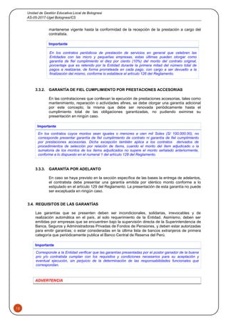 Unidad de Gestión Educativa Local de Bolognesi
AS-05-2017-Ugel Bolognesi/CS
13
mantenerse vigente hasta la conformidad de la recepción de la prestación a cargo del
contratista.
Importante
En los contratos periódicos de prestación de servicios en general que celebren las
Entidades con las micro y pequeñas empresas, estas últimas pueden otorgar como
garantía de fiel cumplimiento el diez por ciento (10%) del monto del contrato original,
porcentaje que es retenido por la Entidad durante la primera mitad del número total de
pagos a realizarse, de forma prorrateada en cada pago, con cargo a ser devuelto a la
finalización del mismo, conforme lo establece el artículo 126 del Reglamento.
3.3.2. GARANTÍA DE FIEL CUMPLIMIENTO POR PRESTACIONES ACCESORIAS
En las contrataciones que conllevan la ejecución de prestaciones accesorias, tales como
mantenimiento, reparación o actividades afines, se debe otorgar una garantía adicional
por este concepto, la misma que debe ser renovada periódicamente hasta el
cumplimiento total de las obligaciones garantizadas, no pudiendo eximirse su
presentación en ningún caso.
Importante
En los contratos cuyos montos sean iguales o menores a cien mil Soles (S/ 100,000.00), no
corresponde presentar garantía de fiel cumplimiento de contrato ni garantía de fiel cumplimiento
por prestaciones accesorias. Dicha excepción también aplica a los contratos derivados de
procedimientos de selección por relación de ítems, cuando el monto del ítem adjudicado o la
sumatoria de los montos de los ítems adjudicados no supere el monto señalado anteriormente,
conforme a lo dispuesto en el numeral 1 del artículo 128 del Reglamento.
3.3.3. GARANTÍA POR ADELANTO
En caso se haya previsto en la sección específica de las bases la entrega de adelantos,
el contratista debe presentar una garantía emitida por idéntico monto conforme a lo
estipulado en el artículo 129 del Reglamento. La presentación de esta garantía no puede
ser exceptuada en ningún caso.
3.4. REQUISITOS DE LAS GARANTÍAS
Las garantías que se presenten deben ser incondicionales, solidarias, irrevocables y de
realización automática en el país, al solo requerimiento de la Entidad. Asimismo, deben ser
emitidas por empresas que se encuentren bajo la supervisión directa de la Superintendencia de
Banca, Seguros y Administradoras Privadas de Fondos de Pensiones, y deben estar autorizadas
para emitir garantías; o estar consideradas en la última lista de bancos extranjeros de primera
categoría que periódicamente publica el Banco Central de Reserva del Perú.
Importante
Corresponde a la Entidad verificar que las garantías presentadas por el postor ganador de la buena
pro y/o contratista cumplan con los requisitos y condiciones necesarios para su aceptación y
eventual ejecución, sin perjuicio de la determinación de las responsabilidades funcionales que
correspondan.
ADVERTENCIA
 