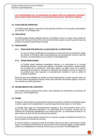 Unidad de Gestión Educativa Local de Bolognesi
AS-05-2017-Ugel Bolognesi/CS
14
LOS FUNCIONARIOS DE LAS ENTIDADES NO DEBEN ACEPTAR GARANTÍAS EMITIDAS
BAJO CONDICIONES DISTINTAS A LAS ESTABLECIDAS EN EL PRESENTE NUMERAL.
3.5. EJECUCIÓN DE GARANTÍAS
La Entidad puede solicitar la ejecución de las garantías conforme a los supuestos contemplados
en el artículo 131 del Reglamento.
3.6. ADELANTOS
La Entidad puede entregar adelantos directos al contratista, los que en ningún caso exceden en
conjunto del treinta por ciento (30%) del monto del contrato original, siempre que ello haya sido
previsto en la sección específica de las bases.
3.7. PENALIDADES
3.7.1. PENALIDAD POR MORA EN LA EJECUCIÓN DE LA PRESTACIÓN
En caso de retraso injustificado del contratista en la ejecución de las prestaciones objeto
del contrato, la Entidad le aplica automáticamente una penalidad por mora por cada día
de atraso, de conformidad con en el artículo 133 del Reglamento.
3.7.2. OTRAS PENALIDADES
La Entidad puede establecer penalidades distintas a la mencionada en el numeral
precedente, siempre y cuando sean objetivas, razonables, congruentes y proporcionales
con el objeto de la contratación. Para estos efectos, se deben incluir en la sección
específica de las bases los supuestos de aplicación de penalidad, la forma de cálculo de
la penalidad para cada supuesto y el procedimiento mediante el cual se verifica el
supuesto a penalizar.
Estos dos tipos de penalidades se calculan en forma independiente y pueden alcanzar cada una
un monto máximo equivalente al diez por ciento (10%) del monto del contrato vigente, o de ser el
caso, del ítem que debió ejecutarse.
3.8. INCUMPLIMIENTO DEL CONTRATO
Las causales para la resolución del contrato, serán aplicadas de conformidad con el artículo 36
de la Ley y 135 del Reglamento.
3.9. PAGOS
El pago se realiza después de ejecutada la respectiva prestación, pudiendo contemplarse pagos
a cuenta, según la forma establecida en la sección específica de las bases o en el contrato.
La Entidad debe pagar las contraprestaciones pactadas a favor del contratista dentro de los
quince (15) días calendarios siguientes a la conformidad de los servicios, siempre que se
verifiquen las condiciones establecidas en el contrato para ello. La conformidad se emite en un
plazo máximo de diez (10) días de producida la recepción.
En el caso que se haya suscrito contrato con un consorcio, el pago se realizará de acuerdo a lo
que se indique en el contrato de consorcio.
En caso de retraso en el pago por parte de la Entidad, salvo que se deba a caso fortuito o fuerza
mayor, el contratista tendrá derecho al reconocimiento de los intereses legales correspondientes
conforme a lo establecido en el artículo 39 de la Ley y en el artículo 149 del Reglamento.
 