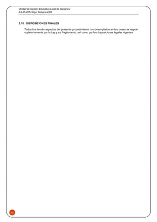 Unidad de Gestión Educativa Local de Bolognesi
AS-05-2017-Ugel Bolognesi/CS
15
3.10. DISPOSICIONES FINALES
Todos los demás aspectos del presente procedimiento no contemplados en las bases se regirán
supletoriamente por la Ley y su Reglamento, así como por las disposiciones legales vigentes.
 