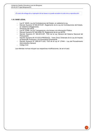 Unidad de Gestión Educativa Local de Bolognesi
AS-05-2017-Ugel Bolognesi/CS
18
El costo de entrega de un ejemplar de las bases no puede exceder el costo de su reproducción.
1.10. BASE LEGAL
- Ley N° 30225, Ley de Contrataciones del Estado, en adelante la Ley.
- Decreto Supremo N°350-2015-EF, Reglamento de la Ley de Contrataciones del Estado,
en adelante el Reglamento.
- Directivas del OSCE.
- Ley Nº 27806, Ley de Transparencia y de Acceso a la Información Pública.
- Decreto Supremo Nº 008-2008-TR, Reglamento de la Ley MYPE.
- Decreto Supremo N° 304-2012-EF, TUO de la Ley General del Sistema Nacional del
Presupuesto.
- Decreto Supremo Nº 013-2013-PRODUCE - Texto Único Ordenado de la Ley de Impulso
al Desarrollo Productivo y al Crecimiento Empresarial.
- Decreto Supremo N° 006-2017-JUS, TUO de la Ley N° 27444 – Ley del Procedimiento
Administrativo General.
- Código Civil.
Las referidas normas incluyen sus respectivas modificaciones, de ser el caso.
 