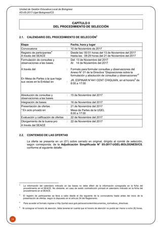 Unidad de Gestión Educativa Local de Bolognesi
AS-05-2017-Ugel Bolognesi/CS
19
CAPÍTULO II
DEL PROCEDIMIENTO DE SELECCIÓN
2.1. CALENDARIO DEL PROCEDIMIENTO DE SELECCIÓN
3
2.2. CONTENIDO DE LAS OFERTAS
La oferta se presenta en un (01) sobre cerrado en original, dirigido al comité de selección,
según corresponda, de la Adjudicación Simplificada N° 05-2017-UGEL-BOLOGNESI/CS,
conforme al siguiente detalle:
3
La información del calendario indicado en las bases no debe diferir de la información consignada en la ficha del
procedimiento en el SEACE. No obstante, en caso de existir contradicción primará el calendario indicado en la ficha del
procedimiento en el SEACE.
4
El registro de participantes se lleva a cabo desde el día siguiente de la convocatoria hasta antes del inicio de la
presentación de ofertas, según lo dispuesto en el artículo 34 del Reglamento.
5
Para acceder al formato ingrese a http://portal.osce.gob.pe/osce/content/documentos_normativos_directivas.
6
Al consignar el horario de atención, debe tenerse en cuenta que el horario de atención no podrá ser menor a ocho (8) horas.
Etapa Fecha, hora y lugar
Convocatoria : 10 de Noviembre de 2017
Registro de participantes
4
A través del SEACE
: Desde las: 00:01 horas del 13 de Noviembre del 2017
Hasta las: 08:29 horas del 21 de Noviembre del 2017
Formulación de consultas y
observaciones a las bases
A través del
En Mesa de Partes o la que haga
sus veces en la Entidad en
:
:
:
Del: 13 de Noviembre del 2017
Al: 14 de Noviembre del 2017
Formato para formular consultas y observaciones del
Anexo N° 01 de la Directiva “Disposiciones sobre la
formulación y absolución de consultas y observaciones”
5
JR. ESPINAR N°441 CENT CHIQUIAN, en el horario
6
de
8:00 a 17:00
Absolución de consultas y
observaciones a las bases
: 15 de Noviembre del 2017
Integración de bases : 16 de Noviembre del 2017
Presentación de ofertas : 21 de Noviembre del 2017
* En acto privado en : Mesa de Partes de la UGEL
8:00 a 17:00
Evaluación y calificación de ofertas : 22 de Noviembre del 2017
Otorgamiento de la buena pro : 22 de Noviembre del 2017
A través del SEACE
 