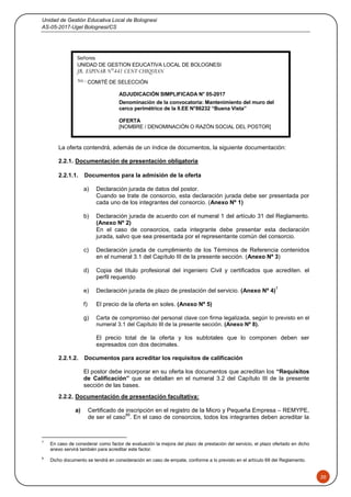 Unidad de Gestión Educativa Local de Bolognesi
AS-05-2017-Ugel Bolognesi/CS
20
La oferta contendrá, además de un índice de documentos, la siguiente documentación:
2.2.1. Documentación de presentación obligatoria
2.2.1.1. Documentos para la admisión de la oferta
a) Declaración jurada de datos del postor.
Cuando se trate de consorcio, esta declaración jurada debe ser presentada por
cada uno de los integrantes del consorcio. (Anexo Nº 1)
b) Declaración jurada de acuerdo con el numeral 1 del artículo 31 del Reglamento.
(Anexo Nº 2)
En el caso de consorcios, cada integrante debe presentar esta declaración
jurada, salvo que sea presentada por el representante común del consorcio.
c) Declaración jurada de cumplimiento de los Términos de Referencia contenidos
en el numeral 3.1 del Capítulo III de la presente sección. (Anexo Nº 3)
d) Copia del título profesional del ingeniero Civil y certificados que acrediten. el
perfil requerido
e) Declaración jurada de plazo de prestación del servicio. (Anexo Nº 4)
7
f) El precio de la oferta en soles. (Anexo Nº 5)
g) Carta de compromiso del personal clave con firma legalizada, según lo previsto en el
numeral 3.1 del Capítulo III de la presente sección. (Anexo Nº 8).
El precio total de la oferta y los subtotales que lo componen deben ser
expresados con dos decimales.
2.2.1.2. Documentos para acreditar los requisitos de calificación
El postor debe incorporar en su oferta los documentos que acreditan los “Requisitos
de Calificación” que se detallan en el numeral 3.2 del Capítulo III de la presente
sección de las bases.
2.2.2. Documentación de presentación facultativa:
a) Certificado de inscripción en el registro de la Micro y Pequeña Empresa – REMYPE,
de ser el caso
89
. En el caso de consorcios, todos los integrantes deben acreditar la
7
En caso de considerar como factor de evaluación la mejora del plazo de prestación del servicio, el plazo ofertado en dicho
anexo servirá también para acreditar este factor.
8
Dicho documento se tendrá en consideración en caso de empate, conforme a lo previsto en el artículo 69 del Reglamento.
Señores
UNIDAD DE GESTION EDUCATIVA LOCAL DE BOLOGNESI
JR. ESPINAR N°441 CENT CHIQUIAN
Att.: COMITÉ DE SELECCIÓN
ADJUDICACIÓN SIMPLIFICADA N° 05-2017
Denominación de la convocatoria: Mantenimiento del muro del
cerco perimétrico de la II.EE N°86232 “Buena Vista”
OFERTA
[NOMBRE / DENOMINACIÓN O RAZÓN SOCIAL DEL POSTOR]
 