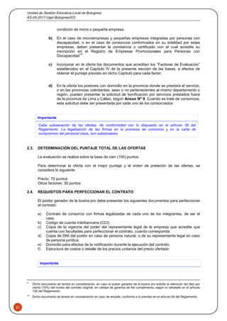 Unidad de Gestión Educativa Local de Bolognesi
AS-05-2017-Ugel Bolognesi/CS
21
condición de micro o pequeña empresa.
b) En el caso de microempresas y pequeñas empresas integradas por personas con
discapacidad, o en el caso de consorcios conformados en su totalidad por estas
empresas, deben presentar la constancia o certificado con el cual acredite su
inscripción en el Registro de Empresas Promocionales para Personas con
Discapacidad
10.
c) Incorporar en la oferta los documentos que acreditan los “Factores de Evaluación”
establecidos en el Capítulo IV de la presente sección de las bases, a efectos de
obtener el puntaje previsto en dicho Capítulo para cada factor.
d) En la oferta los postores con domicilio en la provincia donde se prestará el servicio,
o en las provincias colindantes, sean o no pertenecientes al mismo departamento o
región, pueden presentar la solicitud de bonificación por servicios prestados fuera
de la provincia de Lima y Callao, según Anexo Nº 9. Cuando se trate de consorcios,
esta solicitud debe ser presentada por cada uno de los consorciados
Importante
Cabe subsanación de las ofertas, de conformidad con lo dispuesto en el artículo 39 del
Reglamento. La legalización de las firmas en la promesa de consorcio y en la carta de
compromiso del personal clave, son subsanables.
2.3. DETERMINACIÓN DEL PUNTAJE TOTAL DE LAS OFERTAS
La evaluación se realiza sobre la base de cien (100) puntos.
Para determinar la oferta con el mejor puntaje y el orden de prelación de las ofertas, se
considera lo siguiente:
Precio: 70 puntos
Otros factores: 30 puntos
2.4. REQUISITOS PARA PERFECCIONAR EL CONTRATO
El postor ganador de la buena pro debe presentar los siguientes documentos para perfeccionar
el contrato:
a) Contrato de consorcio con firmas legalizadas de cada uno de los integrantes, de ser el
caso.
b) Código de cuenta interbancaria (CCI).
c) Copia de la vigencia del poder del representante legal de la empresa que acredite que
cuenta con facultades para perfeccionar el contrato, cuando corresponda.
d) Copia de DNI del postor en caso de persona natural, o de su representante legal en caso
de persona jurídica.
e) Domicilio para efectos de la notificación durante la ejecución del contrato.
f) Estructura de costos o detalle de los precios unitarios del precio ofertado
Importante
9
Dicho documento se tendrá en consideración, en caso el postor ganador de la buena pro solicite la retención del diez por
ciento (10%) del monto del contrato original, en calidad de garantía de fiel cumplimiento, según lo señalado en el artículo
126 del Reglamento.
10
Dicho documento se tendrá en consideración en caso de empate, conforme a lo previsto en el artículo 69 del Reglamento.
 