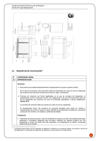 Unidad de Gestión Educativa Local de Bolognesi
AS-05-2017-Ugel Bolognesi/CS
24
3.2. REQUISITOS DE CALIFICACIÓN
11
A CAPACIDAD LEGAL
A.1 REPRESENTACIÓN
Requisitos:
 Documento que acredite fehacientemente la representación de quien suscribe la oferta.
En el caso de consorcios, este documento debe ser presentado por cada uno de los integrantes
del consorcio que suscriba la promesa de consorcio, según corresponda.
 Promesa de consorcio con firmas legalizadas, en la que se consigne los integrantes, el
representante común, el domicilio común y las obligaciones a las que se compromete cada uno
de los integrantes del consorcio así como el porcentaje equivalente a dichas obligaciones.
(Anexo Nº 6)
La promesa de consorcio debe ser suscrita por cada uno de sus integrantes.
El representante común del consorcio se encuentra facultado para actuar en nombre y
representación del mismo en todos los actos referidos al procedimiento de selección, suscripción
y ejecución del contrato, con amplias y suficientes facultades.
Acreditación:
 Tratándose de persona jurídica, copia del certificado de vigencia de poder del representante legal,
apoderado o mandatario designado para tal efecto, expedido por registros públicos con una
antigüedad no mayor de treinta (30) días calendario a la presentación de ofertas, computada
desde la fecha de emisión.
11
La Entidad puede adoptar solo los requisitos de calificación contenidos en el presente capítulo, de acuerdo al artículo 28
del Reglamento. Los requisitos de calificación son fijados por el área usuaria en el requerimiento.
 