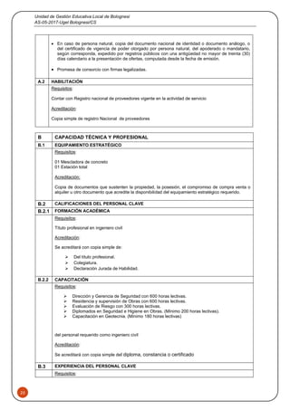 Unidad de Gestión Educativa Local de Bolognesi
AS-05-2017-Ugel Bolognesi/CS
25
 En caso de persona natural, copia del documento nacional de identidad o documento análogo, o
del certificado de vigencia de poder otorgado por persona natural, del apoderado o mandatario,
según corresponda, expedido por registros públicos con una antigüedad no mayor de treinta (30)
días calendario a la presentación de ofertas, computada desde la fecha de emisión.
 Promesa de consorcio con firmas legalizadas.
A.2 HABILITACIÓN
Requisitos:
Contar con Registro nacional de proveedores vigente en la actividad de servicio
Acreditación:
Copia simple de registro Nacional de proveedores
B CAPACIDAD TÉCNICA Y PROFESIONAL
B.1 EQUIPAMIENTO ESTRATÉGICO
Requisitos:
01 Mescladora de concreto
01 Estación total
Acreditación:
Copia de documentos que sustenten la propiedad, la posesión, el compromiso de compra venta o
alquiler u otro documento que acredite la disponibilidad del equipamiento estratégico requerido.
B.2 CALIFICACIONES DEL PERSONAL CLAVE
B.2.1 FORMACIÓN ACADÉMICA
Requisitos:
Título profesional en ingeniero civil
Acreditación:
Se acreditará con copia simple de:
 Del título profesional.
 Colegiatura.
 Declaración Jurada de Habilidad.
B.2.2 CAPACITACIÓN
Requisitos:
 Dirección y Gerencia de Seguridad con 600 horas lectivas.
 Residencia y supervisión de Obras con 600 horas lectivas.
 Evaluación de Riesgo con 300 horas lectivas.
 Diplomados en Seguridad e Higiene en Obras. (Mínimo 200 horas lectivas).
 Capacitación en Geotecnia. (Mínimo 180 horas lectivas)
del personal requerido como ingeniero civil
Acreditación:
Se acreditará con copia simple del diploma, constancia o certificado
B.3 EXPERIENCIA DEL PERSONAL CLAVE
Requisitos:
 