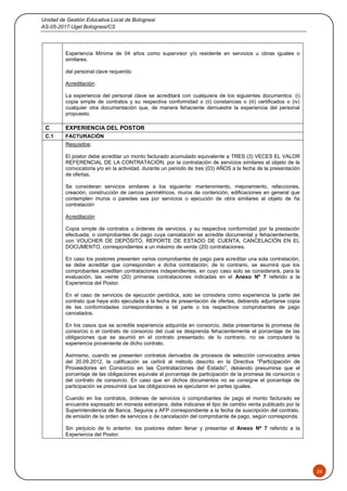 Unidad de Gestión Educativa Local de Bolognesi
AS-05-2017-Ugel Bolognesi/CS
26
Experiencia Mínima de 04 años como supervisor y/o residente en servicios u obras iguales o
similares.
del personal clave requerido
Acreditación:
La experiencia del personal clave se acreditará con cualquiera de los siguientes documentos: (i)
copia simple de contratos y su respectiva conformidad o (ii) constancias o (iii) certificados o (iv)
cualquier otra documentación que, de manera fehaciente demuestre la experiencia del personal
propuesto.
C EXPERIENCIA DEL POSTOR
C.1 FACTURACIÓN
Requisitos:
El postor debe acreditar un monto facturado acumulado equivalente a TRES (3) VECES EL VALOR
REFERENCIAL DE LA CONTRATACIÓN, por la contratación de servicios similares al objeto de la
convocatoria y/o en la actividad, durante un periodo de tres (03) AÑOS a la fecha de la presentación
de ofertas.
Se consideran servicios similares a los siguiente: mantenimiento, mejoramiento, refacciones,
creación, construcción de cercos perimétricos, muros de contención, edificaciones en general que
contemplen muros o paredes sea por servicios o ejecución de obra similares al objeto de ña
contratación
Acreditación:
Copia simple de contratos u órdenes de servicios, y su respectiva conformidad por la prestación
efectuada; o comprobantes de pago cuya cancelación se acredite documental y fehacientemente,
con VOUCHER DE DEPÓSITO, REPORTE DE ESTADO DE CUENTA, CANCELACIÓN EN EL
DOCUMENTO, correspondientes a un máximo de veinte (20) contrataciones.
En caso los postores presenten varios comprobantes de pago para acreditar una sola contratación,
se debe acreditar que corresponden a dicha contratación; de lo contrario, se asumirá que los
comprobantes acreditan contrataciones independientes, en cuyo caso solo se considerará, para la
evaluación, las veinte (20) primeras contrataciones indicadas en el Anexo Nº 7 referido a la
Experiencia del Postor.
En el caso de servicios de ejecución periódica, solo se considera como experiencia la parte del
contrato que haya sido ejecutada a la fecha de presentación de ofertas, debiendo adjuntarse copia
de las conformidades correspondientes a tal parte o los respectivos comprobantes de pago
cancelados.
En los casos que se acredite experiencia adquirida en consorcio, debe presentarse la promesa de
consorcio o el contrato de consorcio del cual se desprenda fehacientemente el porcentaje de las
obligaciones que se asumió en el contrato presentado; de lo contrario, no se computará la
experiencia proveniente de dicho contrato.
Asimismo, cuando se presenten contratos derivados de procesos de selección convocados antes
del 20.09.2012, la calificación se ceñirá al método descrito en la Directiva “Participación de
Proveedores en Consorcio en las Contrataciones del Estado”, debiendo presumirse que el
porcentaje de las obligaciones equivale al porcentaje de participación de la promesa de consorcio o
del contrato de consorcio. En caso que en dichos documentos no se consigne el porcentaje de
participación se presumirá que las obligaciones se ejecutaron en partes iguales.
Cuando en los contratos, órdenes de servicios o comprobantes de pago el monto facturado se
encuentre expresado en moneda extranjera, debe indicarse el tipo de cambio venta publicado por la
Superintendencia de Banca, Seguros y AFP correspondiente a la fecha de suscripción del contrato,
de emisión de la orden de servicios o de cancelación del comprobante de pago, según corresponda.
Sin perjuicio de lo anterior, los postores deben llenar y presentar el Anexo Nº 7 referido a la
Experiencia del Postor.
 