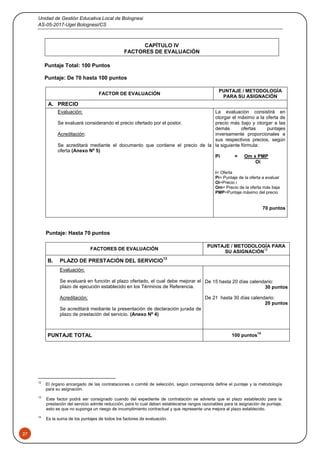 Unidad de Gestión Educativa Local de Bolognesi
AS-05-2017-Ugel Bolognesi/CS
27
CAPÍTULO IV
FACTORES DE EVALUACIÓN
Puntaje Total: 100 Puntos
Puntaje: De 70 hasta 100 puntos
FACTOR DE EVALUACIÓN
PUNTAJE / METODOLOGÍA
PARA SU ASIGNACIÓN
A. PRECIO
Evaluación:
Se evaluará considerando el precio ofertado por el postor.
Acreditación:
Se acreditará mediante el documento que contiene el precio de la
oferta (Anexo Nº 5)
La evaluación consistirá en
otorgar el máximo a la oferta de
precio más bajo y otorgar a las
demás ofertas puntajes
inversamente proporcionales a
sus respectivos precios, según
la siguiente fórmula:
Pi = Om x PMP
Oi
i= Oferta
Pi= Puntaje de la oferta a evaluar
Oi=Precio i
Om= Precio de la oferta más baja
PMP=Puntaje máximo del precio
70 puntos
Puntaje: Hasta 70 puntos
FACTORES DE EVALUACIÓN
PUNTAJE / METODOLOGÍA PARA
SU ASIGNACIÓN
12
B. PLAZO DE PRESTACIÓN DEL SERVICIO
13
Evaluación:
Se evaluará en función al plazo ofertado, el cual debe mejorar el
plazo de ejecución establecido en los Términos de Referencia.
Acreditación:
Se acreditará mediante la presentación de declaración jurada de
plazo de prestación del servicio. (Anexo Nº 4)
De 15 hasta 20 días calendario:
30 puntos
De 21 hasta 30 días calendario:
20 puntos
PUNTAJE TOTAL 100 puntos
14
12
El órgano encargado de las contrataciones o comité de selección, según corresponda define el puntaje y la metodología
para su asignación.
13
Este factor podrá ser consignado cuando del expediente de contratación se advierta que el plazo establecido para la
prestación del servicio admite reducción, para lo cual deben establecerse rangos razonables para la asignación de puntaje,
esto es que no suponga un riesgo de incumplimiento contractual y que represente una mejora al plazo establecido.
14
Es la suma de los puntajes de todos los factores de evaluación.
 