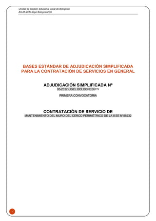 Unidad de Gestión Educativa Local de Bolognesi
AS-05-2017-Ugel Bolognesi/CS
1
BASES ESTÁNDAR DE ADJUDICACIÓN SIMPLIFICADA
PARA LA CONTRATACIÓN DE SERVICIOS EN GENERAL
ADJUDICACIÓN SIMPLIFICADA Nº
05-2017-UGEL BOLOGNESI/CS
PRIMERA CONVOCATORIA
CONTRATACIÓN DE SERVICIO DE
MANTENIMIENTO DEL MURO DEL CERCO PERIMÉTRICO DE LA II.EE N°86232
 