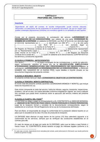 Unidad de Gestión Educativa Local de Bolognesi
AS-05-2017-Ugel Bolognesi/CS
28
CAPÍTULO V
PROFORMA DEL CONTRATO
Importante
Dependiendo del objeto del contrato, de resultar indispensable, puede incluirse cláusulas
adicionales o la adecuación de las propuestas en el presente documento, las que en ningún caso
pueden contemplar disposiciones contrarias a la normativa vigente ni a lo señalado en este capítulo.
Conste por el presente documento, la contratación del servicio de[CONSIGNAR LA
DENOMINACIÓN DE LA CONVOCATORIA], que celebra de una parte [CONSIGNAR EL
NOMBRE DE LA ENTIDAD], en adelante LA ENTIDAD, con RUC Nº [………], con domicilio legal
en [………], representada por [………..…], identificado con DNI Nº [………], y de otra parte
[……………….....................], con RUC Nº [................], con domicilio legal en
[……………….....................], inscrita en la Ficha N° [……………….........] Asiento N° [……….......]
del Registro de Personas Jurídicas de la ciudad de [………………], debidamente representado
por su Representante Legal, [……………….....................], con DNI N° [………………..], según
poder inscrito en la Ficha N° […………..], Asiento N° […………] del Registro de Personas
Jurídicas de la ciudad de […………], a quien en adelante se le denominará EL CONTRATISTA en
los términos y condiciones siguientes:
CLÁUSULA PRIMERA: ANTECEDENTES
Con fecha [………………..], el órgano encargado de las contrataciones o comité de selección,
según corresponda, adjudicó la buena pro de la ADJUDICACIÓN SIMPLIFICADA
Nº[CONSIGNAR NOMENCLATURA DEL PROCEDIMIENTO DE SELECCIÓN]para la
contratación de[CONSIGNAR LA DENOMINACIÓN DE LA CONVOCATORIA], a [INDICAR
NOMBRE DEL GANADOR DE LA BUENA PRO], cuyos detalles e importe constan en los
documentos integrantes del presente contrato.
CLÁUSULA SEGUNDA: OBJETO
El presente contrato tiene por objeto [CONSIGNAR EL OBJETO DE LA CONTRATACIÓN].
CLÁUSULA TERCERA: MONTO CONTRACTUAL
El monto total del presente contrato asciende a [CONSIGNAR MONEDA Y MONTO], que incluye
todos los impuestos de Ley.
Este monto comprende el costo del servicio, todos los tributos, seguros, transporte, inspecciones,
pruebas y, de ser el caso, los costos laborales conforme la legislación vigente, así como cualquier
otro concepto que pueda tener incidencia sobre la ejecución del servicio materia del presente
contrato.
CLÁUSULA CUARTA: DEL PAGO
15
LA ENTIDAD se obliga a pagar la contraprestación a EL CONTRATISTA en [INDICAR MONEDA],
en [INDICAR SI SE TRATA DE PAGO ÚNICO, PAGOS PARCIALES O PAGOS PERIÓDICOS],
luego de la recepción formal y completa de la documentación correspondiente, según lo
establecido en el artículo 149 del Reglamento de la Ley de Contrataciones del Estado.
Para tal efecto, el responsable de otorgar la conformidad de la prestación deberá hacerlo en un
plazo que no excederá de los diez (10) días de producida la recepción.
LA ENTIDAD debe efectuar el pago dentro de los quince (15) días calendario siguiente a la
conformidad de los servicios, siempre que se verifiquen las condiciones establecidas en el
contrato para ello.
En caso de retraso en el pago por parte de LA ENTIDAD, salvo que se deba a caso fortuito o
fuerza mayor, EL CONTRATISTA tendrá derecho al pago de intereses legales conforme a lo
15
En cada caso concreto, dependiendo de la naturaleza del contrato, podrá adicionarse la información que resulte pertinente
a efectos de generar el pago.
 