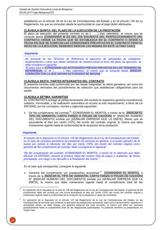 Unidad de Gestión Educativa Local de Bolognesi
AS-05-2017-Ugel Bolognesi/CS
29
establecido en el artículo 39 de la Ley de Contrataciones del Estado y en el artículo 149 de su
Reglamento, los que se computan desde la oportunidad en que el pago debió efectuarse.
CLÁUSULA QUINTA: DEL PLAZO DE LA EJECUCIÓN DE LA PRESTACIÓN
El plazo de ejecución del presente contrato es de [……..] días calendario, el mismo que se
computa desde [CONSIGNAR SI ES DEL DÍA SIGUIENTE DEL PERFECCIONAMIENTO DEL
CONTRATO, DESDE LA FECHA QUE SE ESTABLEZCA EN EL CONTRATO O DESDE LA
FECHA EN QUE SE CUMPLAN LAS CONDICIONES PREVISTAS EN EL CONTRATO PARA EL
INICIO DE LA EJECUCIÓN, DEBIENDO INDICAR LAS MISMAS EN ESTE ULTIMO CASO].
Importante
De preverse en los Términos de Referencia la ejecución de actividades de instalación,
implementación u otros que deban realizarse de manera previa al inicio del plazo de ejecución, se
debe consignar lo siguiente:
“El plazo para la [CONSIGNAR LAS ACTIVIDADES PREVIAS PREVISTAS EN LOS TÉRMINOS DE
REFERENCIA] es de [……...…] días calendario, el mismo que se computa desde [INDICAR
CONDICIÓN CON LA QUE DICHAS ACTIVIDADES SE INICIAN].”
CLÁUSULA SEXTA: PARTES INTEGRANTES DEL CONTRATO
El presente contrato está conformado por las bases integradas, la oferta ganadora, así como los
documentos derivados del procedimiento de selección que establezcan obligaciones para las
partes.
CLÁUSULA SÉTIMA: GARANTÍAS
EL CONTRATISTA entregó al perfeccionamiento del contrato la respectiva garantía incondicional,
solidaria, irrevocable, y de realización automática en el país al solo requerimiento, a favor de LA
ENTIDAD, por los conceptos, montos y vigencias siguientes:
 De fiel cumplimiento del contrato
16
: [CONSIGNAR EL MONTO], a través de la [INDICAR EL
TIPO DE GARANTÍA, CARTA FIANZA O PÓLIZA DE CAUCIÓN] N° [INDICAR NÚMERO
DEL DOCUMENTO] emitida por [SEÑALAR EMPRESA QUE LA EMITE]. Monto que es
equivalente al diez por ciento (10%) del monto del contrato original, la misma que debe
mantenerse vigente hasta la conformidad de la recepción de la prestación.
Importante
Al amparo de lo dispuesto en el artículo 126 del Reglamento de la Ley de Contrataciones del Estado,
en el caso de contratos periódicos de prestación de servicios en general, si el postor ganador de la
buena pro solicita la retención del diez por ciento (10%) del monto del contrato original como
garantía de fiel cumplimiento de contrato, debe consignarse lo siguiente:
“De fiel cumplimiento del contrato: [CONSIGNAR EL MONTO], a través de la retención que debe
efectuar LA ENTIDAD, durante la primera mitad del número total de pagos a realizarse, de forma
prorrateada, con cargo a ser devuelto a la finalización del mismo.”
En el caso que corresponda, consignar lo siguiente:
 Garantía fiel cumplimiento por prestaciones accesorias
17
: [CONSIGNAR EL MONTO], a
través de la [INDICAR EL TIPO DE GARANTÍA, CARTA FIANZA O PÓLIZA DE CAUCIÓN]
N° [INDICAR NÚMERO DEL DOCUMENTO] emitida por [SEÑALAR EMPRESA QUE LA
EMITE], la misma que debe mantenerse vigente hasta el cumplimiento total de las
16
En aplicación de lo dispuesto en el artículo 126 del Reglamento de la Ley de Contrataciones del Estado, la garantía de fiel
cumplimiento debe ser emitida por una suma equivalente al diez por ciento (10%) del monto del contrato original y
mantenerse vigente hasta la conformidad de la recepción de la prestación a cargo del contratista.
17
En aplicación de lo dispuesto en el artículo 127 del Reglamento de la Ley de Contrataciones del Estado, en las
contrataciones de servicios que conllevan la ejecución de prestaciones accesorias, tales como mantenimiento, reparación o
actividades afines, se debe otorgar una garantía adicional por este concepto, la misma que debe ser renovada
periódicamente hasta el cumplimiento total de las obligaciones garantizadas, no pudiendo eximirse su presentación en
ningún caso.
 