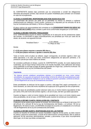 Unidad de Gestión Educativa Local de Bolognesi
AS-05-2017-Ugel Bolognesi/CS
31
EL CONTRATISTA declara bajo juramento que se compromete a cumplir las obligaciones
derivadas del presente contrato, bajo sanción de quedar inhabilitado para contratar con el Estado
en caso de incumplimiento.
CLÁUSULA DUODÉCIMA: RESPONSABILIDAD POR VICIOS OCULTOS
La conformidad del servicio por parte de LA ENTIDAD no enerva su derecho a reclamar
posteriormente por defectos o vicios ocultos, conforme a lo dispuesto por los artículos 40 de la
Ley de Contrataciones del Estado y 146 de su Reglamento.
El plazo máximo de responsabilidad del contratista es de [CONSIGNAR TIEMPO EN AÑOS, NO
MENOR DE UN (1) AÑO] año(s) contado a partir de la conformidad otorgada por LA ENTIDAD.
CLÁUSULA DÉCIMO TERCERA: PENALIDADES
Si EL CONTRATISTA incurre en retraso injustificado en la ejecución de las prestaciones objeto
del contrato, LA ENTIDAD le aplica automáticamente una penalidad por mora por cada día de
atraso, de acuerdo a la siguiente fórmula:
Penalidad Diaria =
0.10 x Monto
F x Plazo en días
Donde:
F = 0.25 para plazos mayores a sesenta (60) días o;
F = 0.40 para plazos menores o iguales a sesenta (60) días.
Tanto el monto como el plazo se refieren, según corresponda, al contrato vigente o ítem que
debió ejecutarse o en caso que estos involucraran obligaciones de ejecución periódica, a la
prestación parcial que fuera materia de retraso.
Se considera justificado el retraso, cuando EL CONTRATISTA acredite, de modo objetivamente
sustentado, que el mayor tiempo transcurrido no le resulta imputable. Esta calificación del retraso
como justificado no da lugar al pago de gastos generales de ningún tipo, conforme el artículo 133
del Reglamento de la Ley de Contrataciones del Estado.
Importante
De haberse previsto establecer penalidades distintas a la penalidad por mora, incluir dichas
penalidades, los supuestos de aplicación de penalidad, la forma de cálculo de la penalidad para cada
supuesto y el procedimiento mediante el cual se verifica el supuesto a penalizar, conforme el artículo
134 del Reglamento de la Ley de Contrataciones del Estado.
Estas penalidades se deducen de los pagos a cuenta o del pago final, según corresponda; o si
fuera necesario, se cobra del monto resultante de la ejecución de la garantía de fiel cumplimiento.
Estos dos tipos de penalidades pueden alcanzar cada una un monto máximo equivalente al diez
por ciento (10%) del monto del contrato vigente, o de ser el caso, del ítem que debió ejecutarse.
Cuando se llegue a cubrir el monto máximo de la penalidad por mora o el monto máximo para
otras penalidades, de ser el caso, LA ENTIDAD puede resolver el contrato por incumplimiento.
CLÁUSULA DÉCIMO CUARTA: RESOLUCIÓN DEL CONTRATO
Cualquiera de las partes puede resolver el contrato, de conformidad con el literal d) del inciso 32.3
del artículo 32 y artículo 36 de la Ley de Contrataciones del Estado, y el artículo 135 de su
Reglamento. De darse el caso, LA ENTIDAD procederá de acuerdo a lo establecido en el artículo
136 del Reglamento de la Ley de Contrataciones del Estado.
CLÁUSULA DÉCIMO QUINTA: RESPONSABILIDAD DE LAS PARTES
Cuando se resuelva el contrato por causas imputables a algunas de las partes, se debe resarcir
los daños y perjuicios ocasionados, a través de la indemnización correspondiente. Ello no obsta la
aplicación de las sanciones administrativas, penales y pecuniarias a que dicho incumplimiento
diere lugar, en el caso que éstas correspondan.
 