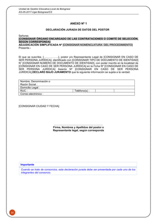 Unidad de Gestión Educativa Local de Bolognesi
AS-05-2017-Ugel Bolognesi/CS
35
ANEXO Nº 1
DECLARACIÓN JURADA DE DATOS DEL POSTOR
Señores
[CONSIGNAR ÓRGANO ENCARGADO DE LAS CONTRATACIONES O COMITÉ DE SELECCIÓN,
SEGÚN CORRESPONDA]
ADJUDICACIÓN SIMPLIFICADA Nº [CONSIGNAR NOMENCLATURA DEL PROCEDIMIENTO]
Presente.-
El que se suscribe, [……………..], postor y/o Representante Legal de [CONSIGNAR EN CASO DE
SER PERSONA JURÍDICA], identificado con [CONSIGNAR TIPO DE DOCUMENTO DE IDENTIDAD]
N° [CONSIGNAR NÚMERO DE DOCUMENTO DE IDENTIDAD], con poder inscrito en la localidad de
[CONSIGNAR EN CASO DE SER PERSONA JURÍDICA] en la Ficha Nº [CONSIGNAR EN CASO DE
SER PERSONA JURÍDICA] Asiento Nº [CONSIGNAR EN CASO DE SER PERSONA
JURÍDICA],DECLARO BAJO JURAMENTO que la siguiente información se sujeta a la verdad:
Nombre, Denominación o
Razón Social :
Domicilio Legal :
RUC : Teléfono(s) :
Correo electrónico :
[CONSIGNAR CIUDAD Y FECHA]
……...........................................................
Firma, Nombres y Apellidos del postor o
Representante legal, según corresponda
Importante
Cuando se trate de consorcios, esta declaración jurada debe ser presentada por cada uno de los
integrantes del consorcio.
 