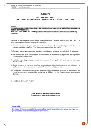 Unidad de Gestión Educativa Local de Bolognesi
AS-05-2017-Ugel Bolognesi/CS
36
ANEXO Nº 2
DECLARACIÓN JURADA
(ART. 31 DEL REGLAMENTO DE LA LEY DE CONTRATACIONES DEL ESTADO)
Señores
[CONSIGNAR ÓRGANO ENCARGADO DE LAS CONTRATACIONES O COMITÉ DE SELECCIÓN,
SEGÚN CORRESPONDA]
ADJUDICACIÓN SIMPLIFICADA Nº [CONSIGNAR NOMENCLATURA DEL PROCEDIMIENTO]
Presente.-
Mediante el presente el suscrito, postor y/o Representante Legal de [CONSIGNAR EN CASO DE
SER PERSONA JURÍDICA], declaro bajo juramento:
1.- No tener impedimento para postular en el procedimiento de selección ni para contratar con el
Estado, conforme al artículo 11 de la Ley de Contrataciones del Estado.
2.- Conocer, aceptar y someterme a las bases, condiciones y reglas del procedimiento de selección.
3.- Ser responsable de la veracidad de los documentos e información que presento en el presente
procedimiento de selección.
4.- No haber incurrido y me obligo a no incurrir en actos de corrupción, así como respetar el principio
de integridad.
5.- Comprometerme a mantener la oferta presentada durante el procedimiento de selección y a
perfeccionar el contrato, en caso de resultar favorecido con la buena pro.
6.- Conocer las sanciones contenidas en la Ley de Contrataciones del Estado y su Reglamento, así
como las disposiciones aplicables en la Ley Nº 27444, Ley del Procedimiento Administrativo
General.
[CONSIGNAR CIUDAD Y FECHA]
………………………….………………………..
Firma, Nombres y Apellidos del postor o
Representante legal, según corresponda
Importante
En el caso de consorcios, cada integrante debe presentar esta declaración jurada, salvo que sea
presentada por el representante común del consorcio.
 