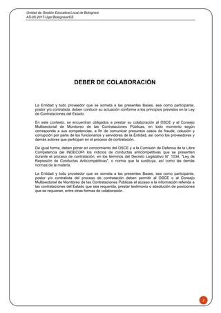 Unidad de Gestión Educativa Local de Bolognesi
AS-05-2017-Ugel Bolognesi/CS
2
DEBER DE COLABORACIÓN
La Entidad y todo proveedor que se someta a las presentes Bases, sea como participante,
postor y/o contratista, deben conducir su actuación conforme a los principios previstos en la Ley
de Contrataciones del Estado.
En este contexto, se encuentran obligados a prestar su colaboración al OSCE y al Consejo
Multisectorial de Monitoreo de las Contrataciones Públicas, en todo momento según
corresponda a sus competencias, a fin de comunicar presuntos casos de fraude, colusión y
corrupción por parte de los funcionarios y servidores de la Entidad, así como los proveedores y
demás actores que participan en el proceso de contratación.
De igual forma, deben poner en conocimiento del OSCE y a la Comisión de Defensa de la Libre
Competencia del INDECOPI los indicios de conductas anticompetitivas que se presenten
durante el proceso de contratación, en los términos del Decreto Legislativo N° 1034, "Ley de
Represión de Conductas Anticompetitivas", o norma que la sustituya, así como las demás
normas de la materia.
La Entidad y todo proveedor que se someta a las presentes Bases, sea como participante,
postor y/o contratista del proceso de contratación deben permitir al OSCE o al Consejo
Multisectorial de Monitoreo de las Contrataciones Públicas el acceso a la información referida a
las contrataciones del Estado que sea requerida, prestar testimonio o absolución de posiciones
que se requieran, entre otras formas de colaboración.
 