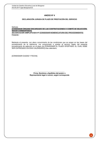 Unidad de Gestión Educativa Local de Bolognesi
AS-05-2017-Ugel Bolognesi/CS
38
ANEXO Nº 4
DECLARACIÓN JURADA DE PLAZO DE PRESTACIÓN DEL SERVICIO
Señores
[CONSIGNAR ÓRGANO ENCARGADO DE LAS CONTRATACIONES O COMITÉ DE SELECCIÓN,
SEGÚN CORRESPONDA]
ADJUDICACIÓN SIMPLIFICADA Nº [CONSIGNAR NOMENCLATURA DEL PROCEDIMIENTO]
Presente.-
Mediante el presente, con pleno conocimiento de las condiciones que se exigen en las bases del
procedimiento de la referencia, me comprometo a prestar el servicio objeto del presente
procedimiento de selección en el plazo de [CONSIGNAR EL PLAZO OFERTADO, EL CUAL DEBE
SER EXPRESADO EN DÍAS CALENDARIO] días calendario.
[CONSIGNAR CIUDAD Y FECHA]
……..........................................................
Firma, Nombres y Apellidos del postor o
Representante legal o común, según corresponda
 