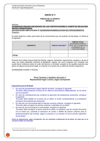Unidad de Gestión Educativa Local de Bolognesi
AS-05-2017-Ugel Bolognesi/CS
39
ANEXO Nº 5
PRECIO DE LA OFERTA
(MODELO)
Señores
[CONSIGNAR ÓRGANO ENCARGADO DE LAS CONTRATACIONES O COMITÉ DE SELECCIÓN,
SEGÚN CORRESPONDA]
ADJUDICACIÓN SIMPLIFICADA Nº [CONSIGNAR NOMENCLATURA DEL PROCEDIMIENTO]
Presente.-
Es grato dirigirme a usted, para hacer de su conocimiento que, de acuerdo con las bases, mi oferta es
la siguiente:
CONCEPTO PRECIO UNITARIO
21
PRECIO TOTAL
[CONSIGNAR PRECIO
TOTAL DE LA OFERTA EN
LA MONEDA DE LA
CONVOCATORIA]
TOTAL
El precio de la oferta incluye todos los tributos, seguros, transporte, inspecciones, pruebas y, de ser el
caso, los costos laborales conforme la legislación vigente, así como cualquier otro concepto que
pueda tener incidencia sobre el costo del servicio a contratar; excepto la de aquellos postores que
gocen de alguna exoneración legal, no incluirán en el precio de su oferta los tributos respectivos.
[CONSIGNAR CIUDAD Y FECHA]
……………………………….…………………..
Firma, Nombres y Apellidos del postor o
Representante legal o común, según corresponda
Importante para la Entidad
 En caso de procedimientos según relación de ítems, consignar lo siguiente:
“El postor debe presentar el precio de su oferta en documentos independientes, en los ítems
que se presente”.
 En caso de contrataciones que conllevan la ejecución de prestaciones accesorias, consignar
lo siguiente:
“El postor debe detallar en el precio de su oferta, el monto correspondiente a la prestación
principal y las prestaciones accesorias”.
 En caso de una convocatoria bajo el sistema a precios unitarios, consignar lo siguiente:
“El postor debe consignar los precios unitarios y subtotales de su oferta”.
 En caso de una convocatoria a suma alzada, consignar lo siguiente:
“El postor debe consignar el precio total de la oferta, sin perjuicio, que de resultar favorecido
con la buena pro, presente la estructura de costos o detalle de precios unitarios para el
perfeccionamiento del contrato, según lo previsto en el numeral 2.4 de la sección específica
de las bases”.
Incluir las disposiciones, según corresponda. Una vez culminada la elaboración de las bases, las notas que no se
incorporen deben ser eliminadas
21
Solo incluir esta columna en el caso de una convocatoria bajo el sistema a precios unitarios.
 
