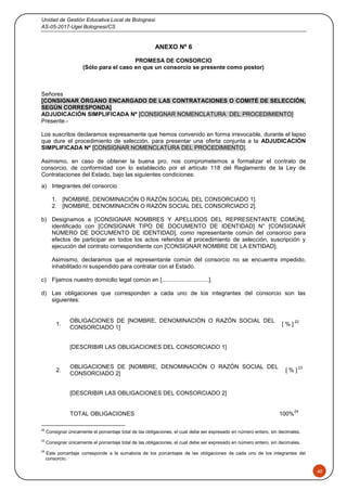 Unidad de Gestión Educativa Local de Bolognesi
AS-05-2017-Ugel Bolognesi/CS
40
ANEXO Nº 6
PROMESA DE CONSORCIO
(Sólo para el caso en que un consorcio se presente como postor)
Señores
[CONSIGNAR ÓRGANO ENCARGADO DE LAS CONTRATACIONES O COMITÉ DE SELECCIÓN,
SEGÚN CORRESPONDA]
ADJUDICACIÓN SIMPLIFICADA Nº [CONSIGNAR NOMENCLATURA DEL PROCEDIMIENTO]
Presente.-
Los suscritos declaramos expresamente que hemos convenido en forma irrevocable, durante el lapso
que dure el procedimiento de selección, para presentar una oferta conjunta a la ADJUDICACIÓN
SIMPLIFICADA Nº [CONSIGNAR NOMENCLATURA DEL PROCEDIMIENTO].
Asimismo, en caso de obtener la buena pro, nos comprometemos a formalizar el contrato de
consorcio, de conformidad con lo establecido por el artículo 118 del Reglamento de la Ley de
Contrataciones del Estado, bajo las siguientes condiciones:
a) Integrantes del consorcio
1. [NOMBRE, DENOMINACIÓN O RAZÓN SOCIAL DEL CONSORCIADO 1].
2. [NOMBRE, DENOMINACIÓN O RAZÓN SOCIAL DEL CONSORCIADO 2].
b) Designamos a [CONSIGNAR NOMBRES Y APELLIDOS DEL REPRESENTANTE COMÚN],
identificado con [CONSIGNAR TIPO DE DOCUMENTO DE IDENTIDAD] N° [CONSIGNAR
NÚMERO DE DOCUMENTO DE IDENTIDAD], como representante común del consorcio para
efectos de participar en todos los actos referidos al procedimiento de selección, suscripción y
ejecución del contrato correspondiente con [CONSIGNAR NOMBRE DE LA ENTIDAD].
Asimismo, declaramos que el representante común del consorcio no se encuentra impedido,
inhabilitado ni suspendido para contratar con el Estado.
c) Fijamos nuestro domicilio legal común en [.............................].
d) Las obligaciones que corresponden a cada uno de los integrantes del consorcio son las
siguientes:
1.
OBLIGACIONES DE [NOMBRE, DENOMINACIÓN O RAZÓN SOCIAL DEL
CONSORCIADO 1]
[ % ]
22
[DESCRIBIR LAS OBLIGACIONES DEL CONSORCIADO 1]
2.
OBLIGACIONES DE [NOMBRE, DENOMINACIÓN O RAZÓN SOCIAL DEL
CONSORCIADO 2]
[ % ]
23
[DESCRIBIR LAS OBLIGACIONES DEL CONSORCIADO 2]
TOTAL OBLIGACIONES 100%
24
22
Consignar únicamente el porcentaje total de las obligaciones, el cual debe ser expresado en número entero, sin decimales.
23
Consignar únicamente el porcentaje total de las obligaciones, el cual debe ser expresado en número entero, sin decimales.
24
Este porcentaje corresponde a la sumatoria de los porcentajes de las obligaciones de cada uno de los integrantes del
consorcio.
 