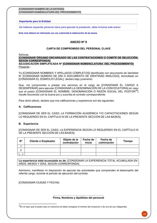 [CONSIGNAR NOMBRE DE LA ENTIDAD]
[CONSIGNAR NOMENCLATURA DEL PROCEDIMIENTO]
44
Importante para la Entidad
De haberse requerido personal clave para ejecutar la prestación, debe incluirse este anexo:
Esta nota deberá ser eliminada una vez culminada la elaboración de las bases.
ANEXO Nº 8
CARTA DE COMPROMISO DEL PERSONAL CLAVE
Señores
[CONSIGNAR ÓRGANO ENCARGADO DE LAS CONTRATACIONES O COMITÉ DE SELECCIÓN,
SEGÚN CORRESPONDA]
ADJUDICACIÓN SIMPLIFICADA Nº [CONSIGNAR NOMENCLATURA DEL PROCEDIMIENTO]
Presente.-
Yo [CONSIGNAR NOMBRES Y APELLIDOS COMPLETOS] identificado con documento de identidad
N° [CONSIGNAR NÚMERO DE DNI O DOCUMENTO DE IDENTIDAD ANÁLOGO], domiciliado en
[CONSIGNAR EL DOMICILIO LEGAL], declaro bajo juramento:
Que, me comprometo a prestar mis servicios en el cargo de [CONSIGNAR EL CARGO A
DESEMPEÑAR] para ejecutar [CONSIGNAR LA DENOMINACIÓN DE LA CONVOCATORIA] en caso
que el postor [CONSIGNAR EL NOMBRE, DENOMINACIÓN O RAZÓN SOCIAL DEL POSTOR
28
]
resulte favorecido con la buena pro y suscriba el contrato correspondiente.
Para dicho efecto, declaro que mis calificaciones y experiencia son las siguientes:
A. Calificaciones
[CONSIGNAR DE SER EL CASO, LA FORMACIÓN ACADÉMICA Y/O CAPACITACIONES SEGÚN
LO REQUERIDO EN EL CAPÍTULO III DE LA PRESENTE SECCIÓN DE LAS BASES].
B. Experiencia
[CONSIGNAR DE SER EL CASO, LA EXPERIENCIA SEGÚN LO REQUERIDO EN EL CAPÍTULO III
DE LA PRESENTE SECCIÓN DE LAS BASES].
N° Cliente o Empleador
Objeto de la
contratación
Fecha de
inicio
Fecha de
culminación
Tiempo
1
2
(…)
La experiencia total acumulada es de: [CONSIGNAR LA EXPERIENCIA TOTAL ACUMULADA EN
AÑOS, MESES Y DÍAS, SEGÚN CORRESPONDA]
Asimismo, manifiesto mi disposición de ejecutar las actividades que comprenden el desempeño del
referido cargo, durante el periodo de ejecución del contrato.
[CONSIGNAR CIUDAD Y FECHA]
………..........................................................
Firma, Nombres y Apellidos del personal
28
En el caso que el postor sea un consorcio se debe consignar el nombre del consorcio o de uno de sus integrantes.
 