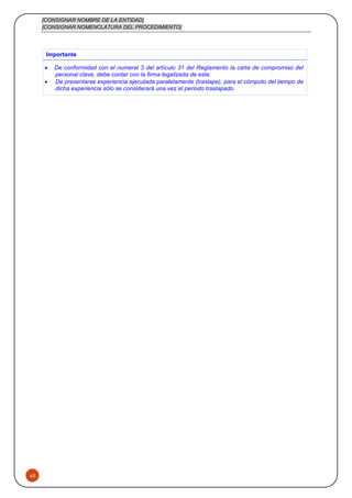 [CONSIGNAR NOMBRE DE LA ENTIDAD]
[CONSIGNAR NOMENCLATURA DEL PROCEDIMIENTO]
45
Importante
 De conformidad con el numeral 3 del artículo 31 del Reglamento la carta de compromiso del
personal clave, debe contar con la firma legalizada de este.
 De presentarse experiencia ejecutada paralelamente (traslape), para el cómputo del tiempo de
dicha experiencia sólo se considerará una vez el periodo traslapado.
 