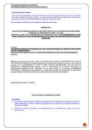 [CONSIGNAR NOMBRE DE LA ENTIDAD]
[CONSIGNAR NOMENCLATURA DEL PROCEDIMIENTO]
46
Importante para la Entidad
En el caso de procedimientos por relación de ítems cuando la contratación del servicio va a ser prestado
fuera de la provincia de Lima y Callao y el monto del valor referencial de algún ítem no supere los
doscientos mil Soles (S/ 200,000.00) debe considerarse el siguiente anexo:
Esta nota deberá ser eliminada una vez culminada la elaboración de las bases.
ANEXO Nº 9
SOLICITUD DE BONIFICACIÓN DEL DIEZ POR CIENTO (10%) POR SERVICIOS PRESTADOS
FUERA DE LA PROVINCIA DE LIMA Y CALLAO
(DE SER EL CASO, SOLO PRESENTAR ESTA SOLICITUD EN EL ITEM [CONSIGNAR EL N° DEL
ÍTEM O ÍTEMS CUYO VALOR REFERENCIAL NO SUPERA LOS DOSCIENTOS MIL SOLES (S/
200,000.00])
Señores
[CONSIGNAR ÓRGANO ENCARGADO DE LAS CONTRATACIONES O COMITÉ DE SELECCIÓN,
SEGÚN CORRESPONDA]
ADJUDICACIÓN SIMPLIFICADA Nº [CONSIGNAR NOMENCLATURA DEL PROCEDIMIENTO]
Presente.-
Mediante el presente el suscrito, postor y/o Representante Legal de [CONSIGNAR EN CASO DE
SER PERSONA JURÍDICA], solicito la asignación de la bonificación del diez por ciento (10%) sobre el
puntaje total en [CONSIGNAR EL ÍTEM O ITEMS, SEGÚN CORRESPONDA, EN LOS QUE SE
SOLICITA LA BONIFICACIÓN], debido a que mi representada se encuentra domiciliada en
[CONSIGNAR DOMICILIO DEL POSTOR], la que está ubicada en la provincia [CONSIGNAR
PROVINCIA O PROVINCIA COLINDANTE AL LUGAR EN EL QUE SE PRESTARÁ EL SERVICIO,
LA QUE PODRÁ PERTENECER O NO AL MISMO DEPARTAMENTO O REGIÓN]
[CONSIGNAR CIUDAD Y FECHA]
………………………….………………………..
Firma, Nombres y Apellidos del postor
Importante
 Para asignar la bonificación, el órgano encargado de las contrataciones o comité de selección,
según corresponda, verifica el domicilio consignado por el postor en el Registro Nacional de
Proveedores (RNP).
 Cuando se trate de consorcios, esta solicitud debe ser presentada por cada uno de los
consorciados
 