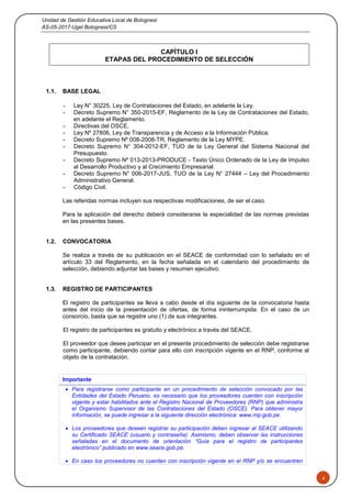 Unidad de Gestión Educativa Local de Bolognesi
AS-05-2017-Ugel Bolognesi/CS
4
CAPÍTULO I
ETAPAS DEL PROCEDIMIENTO DE SELECCIÓN
1.1. BASE LEGAL
- Ley N° 30225, Ley de Contrataciones del Estado, en adelante la Ley.
- Decreto Supremo N° 350-2015-EF, Reglamento de la Ley de Contrataciones del Estado,
en adelante el Reglamento.
- Directivas del OSCE.
- Ley Nº 27806, Ley de Transparencia y de Acceso a la Información Pública.
- Decreto Supremo Nº 008-2008-TR, Reglamento de la Ley MYPE.
- Decreto Supremo N° 304-2012-EF, TUO de la Ley General del Sistema Nacional del
Presupuesto.
- Decreto Supremo Nº 013-2013-PRODUCE - Texto Único Ordenado de la Ley de Impulso
al Desarrollo Productivo y al Crecimiento Empresarial.
- Decreto Supremo N° 006-2017-JUS, TUO de la Ley N° 27444 – Ley del Procedimiento
Administrativo General.
- Código Civil.
Las referidas normas incluyen sus respectivas modificaciones, de ser el caso.
Para la aplicación del derecho deberá considerarse la especialidad de las normas previstas
en las presentes bases.
1.2. CONVOCATORIA
Se realiza a través de su publicación en el SEACE de conformidad con lo señalado en el
artículo 33 del Reglamento, en la fecha señalada en el calendario del procedimiento de
selección, debiendo adjuntar las bases y resumen ejecutivo.
1.3. REGISTRO DE PARTICIPANTES
El registro de participantes se lleva a cabo desde el día siguiente de la convocatoria hasta
antes del inicio de la presentación de ofertas, de forma ininterrumpida. En el caso de un
consorcio, basta que se registre uno (1) de sus integrantes.
El registro de participantes es gratuito y electrónico a través del SEACE.
El proveedor que desee participar en el presente procedimiento de selección debe registrarse
como participante, debiendo contar para ello con inscripción vigente en el RNP, conforme al
objeto de la contratación.
Importante
 Para registrarse como participante en un procedimiento de selección convocado por las
Entidades del Estado Peruano, es necesario que los proveedores cuenten con inscripción
vigente y estar habilitados ante el Registro Nacional de Proveedores (RNP) que administra
el Organismo Supervisor de las Contrataciones del Estado (OSCE). Para obtener mayor
información, se puede ingresar a la siguiente dirección electrónica: www.rnp.gob.pe.
 Los proveedores que deseen registrar su participación deben ingresar al SEACE utilizando
su Certificado SEACE (usuario y contraseña). Asimismo, deben observar las instrucciones
señaladas en el documento de orientación “Guía para el registro de participantes
electrónico” publicado en www.seace.gob.pe.
 En caso los proveedores no cuenten con inscripción vigente en el RNP y/o se encuentren
 