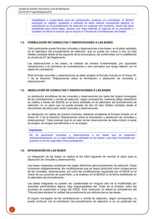 Unidad de Gestión Educativa Local de Bolognesi
AS-05-2017-Ugel Bolognesi/CS
5
inhabilitados o suspendidos para ser participantes, postores y/o contratistas, el SEACE
restringirá su registro, quedando a potestad de estos intentar nuevamente registrar su
participación en el procedimiento de selección en cualquier otro momento, dentro del plazo
establecido para dicha etapa, siempre que haya obtenido la vigencia de su inscripción o
quedado sin efecto la sanción que le impuso el Tribunal de Contrataciones del Estado.
1.4. FORMULACIÓN DE CONSULTAS Y OBSERVACIONES A LAS BASES
Todo participante puede formular consultas y observaciones a las bases, en el plazo señalado
en el calendario del procedimiento de selección, que no puede ser menor a dos (2) días
hábiles contados desde el día siguiente de la convocatoria, de conformidad con lo establecido
en el artículo 67 del Reglamento.
Las observaciones a las bases, se realizan de manera fundamentada, por supuestas
vulneraciones a la normativa de contrataciones u otra normativa que tenga relación con el
objeto de contratación.
Para formular consultas y observaciones se debe emplear el formato incluido en el Anexo N°
1 de la Directiva “Disposiciones sobre la formulación y absolución de consultas y
observaciones”.
1.5. ABSOLUCIÓN DE CONSULTAS Y OBSERVACIONES A LAS BASES
La absolución simultánea de las consultas y observaciones por parte del órgano encargado
de las contrataciones o comité de selección, según corresponda, mediante pliego absolutorio
se notifica a través del SEACE en la fecha señalada en el calendario del procedimiento de
selección, en un plazo que no puede exceder de dos (2) días hábiles contados desde el
vencimiento del plazo para recibir consultas y observaciones.
La absolución se realiza de manera motivada, debiendo emplearse el formato incluido en el
Anexo N° 2 de la Directiva “Disposiciones sobre la formulación y absolución de consultas y
observaciones”. Cabe precisar que en el caso de las observaciones se debe indicar si estas
se acogen, se acogen parcialmente o no se acogen.
Importante
No se absolverán consultas y observaciones a las bases que se presenten
extemporáneamente, en un lugar distinto al señalado en las bases o que sean formuladas por
quienes no se han registrado como participantes.
1.6. INTEGRACIÓN DE LAS BASES
La integración de las bases se realiza al día hábil siguiente de vencido el plazo para la
absolución de consultas y observaciones.
Las bases integradas constituyen las reglas definitivas del procedimiento de selección. Estas
incorporan obligatoriamente, las modificaciones que se hayan producido como consecuencia
de las consultas, observaciones, así como las modificaciones requeridas por el OSCE en el
marco de sus acciones de supervisión, y se publican en el SEACE en la fecha establecida en
el calendario del procedimiento.
Las bases integradas no pueden ser cuestionadas en ninguna otra vía ni modificadas por
autoridad administrativa alguna, bajo responsabilidad del Titular de la Entidad, salvo las
acciones de supervisión a cargo del OSCE. Esta restricción no afecta la competencia del
Tribunal para declarar la nulidad del procedimiento por deficiencias en las bases.
El órgano encargado de las contrataciones o comité de selección, según corresponda, no
puede continuar con la tramitación del procedimiento de selección si no ha publicado las
 