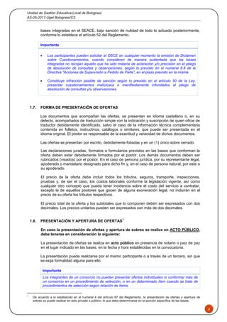 Unidad de Gestión Educativa Local de Bolognesi
AS-05-2017-Ugel Bolognesi/CS
6
bases integradas en el SEACE, bajo sanción de nulidad de todo lo actuado posteriormente,
conforme lo establece el artículo 52 del Reglamento.
Importante
 Los participantes pueden solicitar al OSCE en cualquier momento la emisión de Dictamen
sobre Cuestionamientos, cuando consideren de manera sustentada que las bases
integradas no recojan aquello que ha sido materia de aclaración y/o precisión en el pliego
de absolución de consultas y observaciones, según lo previsto en el numeral 8.8 de la
Directiva “Acciones de Supervisión a Pedido de Parte”, en el plazo previsto en la misma.
 Constituye infracción pasible de sanción según lo previsto en el artículo 50 de la Ley,
presentar cuestionamientos maliciosos o manifiestamente infundados al pliego de
absolución de consultas y/u observaciones.
1.7. FORMA DE PRESENTACIÓN DE OFERTAS
Los documentos que acompañan las ofertas, se presentan en idioma castellano o, en su
defecto, acompañados de traducción simple con la indicación y suscripción de quien oficie de
traductor debidamente identificado, salvo el caso de la información técnica complementaria
contenida en folletos, instructivos, catálogos o similares, que puede ser presentada en el
idioma original. El postor es responsable de la exactitud y veracidad de dichos documentos.
Las ofertas se presentan por escrito, debidamente foliadas y en un (1) único sobre cerrado.
Las declaraciones juradas, formatos o formularios previstos en las bases que conforman la
oferta deben estar debidamente firmados por el postor. Los demás documentos deben ser
rubricados (visados) por el postor. En el caso de persona jurídica, por su representante legal,
apoderado o mandatario designado para dicho fin y, en el caso de persona natural, por este o
su apoderado.
El precio de la oferta debe incluir todos los tributos, seguros, transporte, inspecciones,
pruebas y, de ser el caso, los costos laborales conforme la legislación vigente, así como
cualquier otro concepto que pueda tener incidencia sobre el costo del servicio a contratar,
excepto la de aquellos postores que gocen de alguna exoneración legal, no incluirán en el
precio de su oferta los tributos respectivos.
El precio total de la oferta y los subtotales que lo componen deben ser expresados con dos
decimales. Los precios unitarios pueden ser expresados con más de dos decimales.
1.8. PRESENTACIÓN Y APERTURA DE OFERTAS
1
En caso la presentación de ofertas y apertura de sobres se realice en ACTO PÚBLICO,
debe tenerse en consideración lo siguiente:
La presentación de ofertas se realiza en acto público en presencia de notario o juez de paz
en el lugar indicado en las bases, en la fecha y hora establecidas en la convocatoria.
La presentación puede realizarse por el mismo participante o a través de un tercero, sin que
se exija formalidad alguna para ello.
Importante
Los integrantes de un consorcio no pueden presentar ofertas individuales ni conformar más de
un consorcio en un procedimiento de selección, o en un determinado ítem cuando se trate de
procedimientos de selección según relación de ítems.
1
De acuerdo a lo establecido en el numeral 4 del artículo 67 del Reglamento, la presentación de ofertas y apertura de
sobres se puede realizar en acto privado o público, lo que debe determinarse en la sección específica de las bases.
 