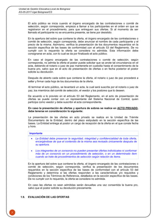 Unidad de Gestión Educativa Local de Bolognesi
AS-05-2017-Ugel Bolognesi/CS
7
El acto público se inicia cuando el órgano encargado de las contrataciones o comité de
selección, según corresponda, empieza a llamar a los participantes en el orden en que se
registraron en el procedimiento, para que entreguen sus ofertas. Si al momento de ser
llamado el participante no se encuentra presente, se tiene por desistido.
En la apertura del sobre que contiene la oferta, el órgano encargado de las contrataciones o
comité de selección, según corresponda, debe anunciar el nombre de cada participante y el
precio de la misma. Asimismo, verifica la presentación de los documentos requeridos en la
sección específica de las bases de conformidad con el artículo 53 del Reglamento. De no
cumplir con lo requerido la oferta se considera no admitida. Esta información debe
consignarse en acta, con lo cual se da por finalizado el acto público.
En caso el órgano encargado de las contrataciones o comité de selección, según
corresponda, no admita la oferta el postor puede solicitar que se anote tal circunstancia en el
acta, debiendo el notario o juez de paz mantenerla en custodia hasta el consentimiento de la
buena pro, salvo que en el acto de presentación de ofertas o en fecha posterior el postor
solicite su devolución.
Después de abierto cada sobre que contiene la oferta, el notario o juez de paz procederá a
sellar y firmar cada hoja de los documentos de la oferta.
Al terminar el acto público, se levantará un acta, la cual será suscrita por el notario o juez de
paz, los miembros del comité de selección, el veedor y los postores que lo deseen.
De acuerdo a lo previsto en el artículo 53 del Reglamento, en el acto de presentación de
ofertas se puede contar con un representante del Sistema Nacional de Control, quien
participa como veedor y debe suscribir el acta correspondiente.
En caso la presentación de ofertas y apertura de sobres se realice en ACTO PRIVADO,
debe tenerse en consideración lo siguiente:
La presentación de las ofertas en acto privado se realiza en la Unidad de Trámite
Documentario de la Entidad, dentro del plazo estipulado en la sección específica de las
bases. La Entidad entrega al postor un cargo de recepción de la oferta en el que conste fecha
y hora.
Importante
 La Entidad debe preservar la seguridad, integridad y confidencialidad de toda oferta,
encargándose de que el contenido de la misma sea revisado únicamente después de
su apertura.
 Los integrantes de un consorcio no pueden presentar ofertas individuales ni conformar
más de un consorcio en un procedimiento de selección, o en un determinado ítem
cuando se trate de procedimientos de selección según relación de ítems.
En la apertura del sobre que contiene la oferta, el órgano encargado de las contrataciones o
comité de selección, según corresponda, verifica la presentación de los documentos
requeridos en la sección específica de las bases de conformidad con el artículo 53 del
Reglamento y determina si las ofertas responden a las características y/o requisitos y
condiciones de los Términos de Referencia, detallados en la sección específica de las bases.
De no cumplir con lo requerido, la oferta se considera no admitida.
En caso las ofertas no sean admitidas serán devueltas una vez consentida la buena pro,
salvo que el postor solicite su devolución previamente.
1.9. EVALUACIÓN DE LAS OFERTAS
 