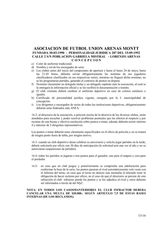ASOCIACION DE FUTBOL UNION ARENAS MONTT
  FUNDADA 30-03-1990 - PERSONALIDAD JURIDICA 287 DEL 15-09-1992
  CALLE 2 S/N POBLACION GABRIELA MISTRAL - LORENZO ARENAS
                        CONCEPCION
  c) Color de uniforme tradicional.
  d) Nombre y rut de los encargados de serie.
  e) Los clubes antes del inicio del campeonato de apertura y hasta el lunes 24 de mayo, hasta
     las 21:45 horas, deberán enviar obligatoriamente las nominas de sus jugadores
     clasificadores clasificados en sus respectivas series, mientras no lleguen dicha nominas, no
     se les programaran partidos, ganando el contrario de puntos en disputa.
  f) Nominar claramente un delegado titular y un delegado suplente ante la asociación, al cual se
     le entregara la información oficial y se les recibirá lo documentación a tramite.
  g) El club visitante deberá cambiar el uniforme deportivo en caso de colores similares o
     iguales.
  h) Certificado de personalidad jurídica vigente, otorgado por la I. municipalidad de
     concepción.
  i) Los dirigentes y encargados de series de todas las instituciones deportivas, obligatoriamente
     deberán estar federados ante ANFA.

  16.2- el directorio de la asociación, a petición escrita de la directiva de los diversos clubes, serán
  atendidos para escuchar y poder resolver problemas puntuales que les afecten al respecto y por
  razones de una buena y efectiva resolución sobre puntos a tratar, además deberán asistir mínimo
  4 y máximo de 5 dirigentes representativos.

  Los puntos a tratar deberán estar claramente especificados en el oficio de petición y no se tratara
  de ningún punto fuera de tabla, por ningún motivo.

  16.3- cuando un club deportivo desee celebrar su aniversario y solicite jugar partidos en la tarde,
  deberá solicitarlo por oficio con 30 días de anticipación (la solicitud será una vez al año y no se
  autorizaran suspensiones de partidos).

  16.4- todos los partidos se jugaran a tres puntos para el ganador, uno para el empate y cero para
  el perdedor.

  16.5-   en caso que un club juegue y posteriormente se compruebe una adulteración para
          conformar la base de la serie, los puntos pasaran al rival automáticamente solo vasta con
          el informe del turno, en caso que el turno no detecte este anomalía el afectado tiene la
          obligación de hacer reclamo por oficio, en el caso de que el directorio se percate de esta
          infracción el club infractor pierde los puntos y se los adjudica al rival y estos deberán
          ser informados a través de del MyC.

NOTA: EN TODOS LOS CASOSMANTERIORES EL CLUB INFRACTOR DEBERA
CANCELAR UNA MULTA DE $20.000.- SEGÚN ARTICULO 7,5 DE ESTAS BASES
INTERNAS (DE LOS RECLAMOS).




                                                                                                 13-16
 