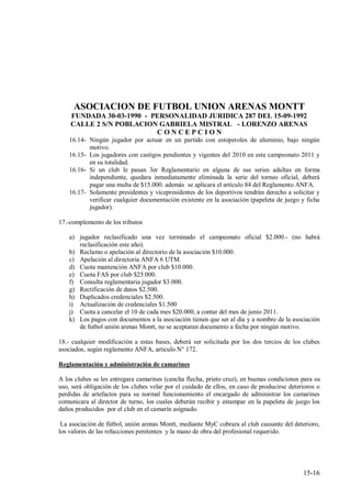 ASOCIACION DE FUTBOL UNION ARENAS MONTT
    FUNDADA 30-03-1990 - PERSONALIDAD JURIDICA 287 DEL 15-09-1992
    CALLE 2 S/N POBLACION GABRIELA MISTRAL - LORENZO ARENAS
                          CONCEPCION
    16.14- Ningún jugador por actuar en un partido con estoperoles de aluminio, bajo ningún
           motivo.
    16.15- Los jugadores con castigos pendientes y vigentes del 2010 en este campeonato 2011 y
           en su totalidad.
    16.16- Si un club le pasan 3er Reglamentario en alguna de sus series adultas en forma
           independiente, quedara inmediatamente eliminada la serie del torneo oficial, deberá
           pagar una multa de $15.000. además se aplicara el artículo 84 del Reglamento ANFA.
    16.17- Solamente presidentes y vicepresidentes de los deportivos tendrán derecho a solicitar y
           verificar cualquier documentación existente en la asociación (papeleta de juego y ficha
           jugador).

17.-complemento de los tributos

    a) jugador reclasificado una vez terminado el campeonato oficial $2.000.- (no habrá
       reclasificación este año).
    b) Reclamo o apelación al directorio de la asociación $10.000.
    c) Apelación al directoria ANFA 6 UTM.
    d) Cuota mantención ANFA por club $10.000.
    e) Cuota FAS por club $25.000.
    f) Consulta reglamentaria jugador $3.000.
    g) Rectificación de datos $2.500.
    h) Duplicados credenciales $2.500.
    i) Actualización de credenciales $1.500
    j) Cuota a cancelar el 10 de cada mes $20.000, a contar del mes de junio 2011.
    k) Los pagos con documentos a la asociación tienen que ser al día y a nombre de la asociación
       de futbol unión arenas Montt, no se aceptaran documento a fecha por ningún motivo.

18.- cualquier modificación a estas bases, deberá ser solicitada por los dos tercios de los clubes
asociados, según reglamento ANFA, articulo N° 172.

Reglamentación y administración de camarines

A los clubes se les entregara camarines (cancha flecha, prieto cruz), en buenas condiciones para su
uso, será obligación de los clubes velar por el cuidado de ellos, en caso de producirse deterioros o
perdidas de artefactos para su normal funcionamiento el encargado de administrar los camarines
comunicara al director de turno, los cuales deberán recibir y estampar en la papeleta de juego los
daños producidos por el club en el camarín asignado.

 La asociación de fútbol, unión arenas Montt, mediante MyC cobrara al club causante del deterioro,
los valores de las refacciones penitentes y la mano de obra del profesional requerido.




                                                                                             15-16
 