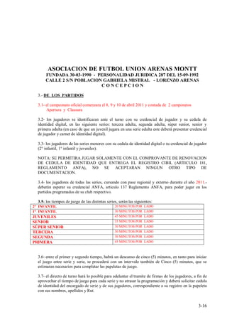 ASOCIACION DE FUTBOL UNION ARENAS MONTT
      FUNDADA 30-03-1990 - PERSONALIDAD JURIDICA 287 DEL 15-09-1992
      CALLE 2 S/N POBLACION GABRIELA MISTRAL - LORENZO ARENAS
                            CONCEPCION

  3.- DE LOS PARTIDOS

  3.1- el campeonato oficial comenzara el 8, 9 y 10 de abril 2011 y contada de 2 camponatos
       Apertura y Clausura

  3.2- los jugadores se identificaran ante el turno con su credencial de jugador y su cedula de
  identidad digital, en las siguiente series: tercera adulta, segunda adulta, súper senior, senior y
  primera adulta (en caso de que un juvenil jugara en una serie adulta este deberá presentar credencial
  de jugador y carnet de identidad digital).

  3.3- los jugadores de las series menores con su cedula de identidad digital o su credencial de jugador
  (2° infantil, 1° infantil y juveniles).

  NOTA: SE PERMITIRA JUGAR SOLAMENTE CON EL COMPROVANTE DE RENOVACION
  DE CEDULA DE IDENTIDAD QUE ENTREGA EL REGISTRO CIBIL (ARTICULO 181,
  REGLAMENTO ANFA), NO SE ACEPTARAN NINGUN OTRO TIPO DE
  DOCUMENTACION.

  3.4- los jugadores de todas las series, cursando con pase regional y externo durante el año 2011.-
  deberán esperar su credencial ANFA, articulo 137 Reglamento ANFA, para poder jugar en los
  partidos programados de su club respectivo.

  3.5- los tiempos de juego de las distintas series, serán las siguientes:
2° INFANTIL                                       20 MINUTOS POR    LADO
1° INFANTIL                                       30 MINUTOS POR    LADO
JUVENILES                                         45 MINUTOS POR    LADO
SENIOR                                            35 MINUTOS POR    LADO
SÚPER SENIOR                                      30 MINUTOS POR    LADO
TERCERA                                           30 MINUTOS POR    LADO
SEGUNDA                                           30 MINUTOS POR    LADO
PRIMERA                                           45 MINUTOS POR    LADO



  3.6- entre el primer y segundo tiempo, habrá un descanso de cinco (5) minutos, en tanto para iniciar
  el juego entre serie y serie, se procederá con un intervalo también de Cinco (5) minutos, que se
  estimaran necesarios para completar las papeletas de juego.

  3.7- el directo de turno hará lo posible para adelantar el tramite de firmas de los jugadores, a fin de
  aprovechar el tiempo de juego para cada serie y no atrasar la programación y deberá solicitar cedula
  de identidad del encargado de serie y de sus jugadores, correspondiente a su registro en la papeleta
  con sus nombres, apellidos y Rut.


                                                                                                   3-16
 